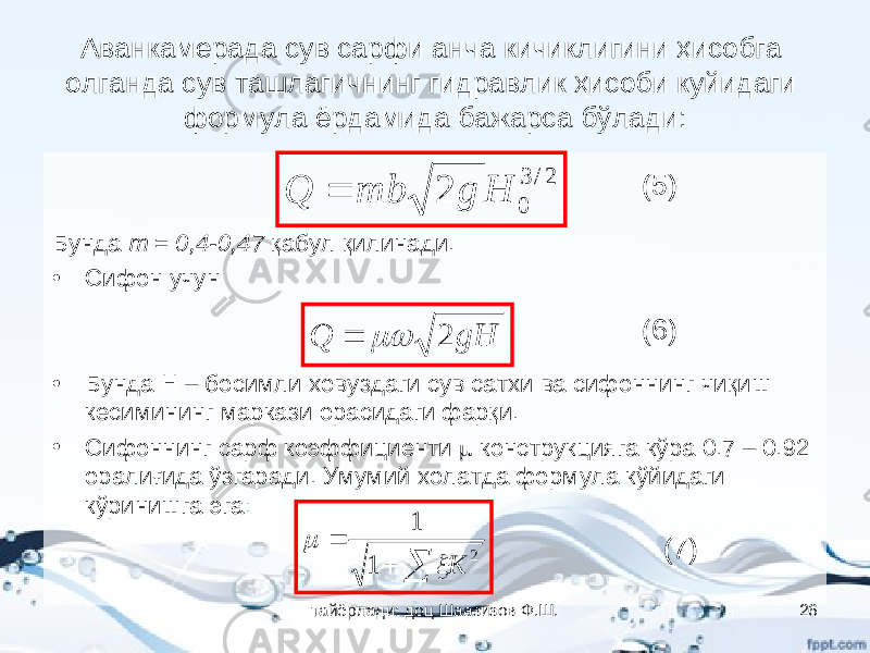 Аванкамерада сув сарфи анча кичиклигини ҳисобга олганда сув ташлагичнинг гидравлик ҳисоби куйидаги формула ёрдамида бажарса бўлади: Бунда m = 0,4-0,47 қабул қилинади. • Сифон учун • Бунда Н – босимли ховуздаги сув сатхи ва сифоннинг чиқиш кесимининг маркази орасидаги фарқи. • Сифоннинг сарф коэффициенти  конструкцияга кўра 0.7 – 0.92 оралиғида ўзгаради. Умумий холатда формула кўйидаги кўринишга эга:2/ 3 0 2 H g mb Q  (5) gH Q 2   (6)    2 1 1 K   (7) тайёрлади: доц Шаазизов Ф.Ш. 26 