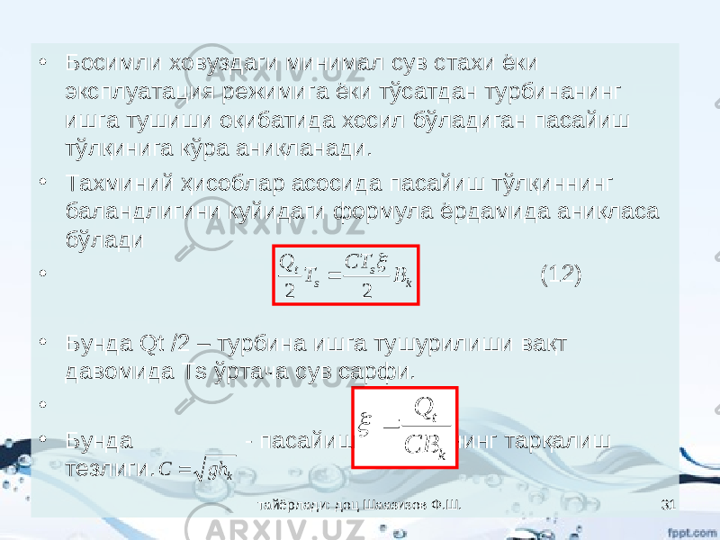 • Босимли ховуздаги минимал сув стахи ёки эксплуатация режимига ёки тўсатдан турбинанинг ишга тушиши оқибатида хосил бўладиган пасайиш тўлқинига кўра аниқланади. • Тахминий ҳисоблар асосида пасайиш тўлқиннинг баландлигини куйидаги формула ёрдамида аниқласа бўлади • (12) • Бунда Qt /2 – турбина ишга тушурилиши вақт давомида Тs ўртача сув сарфи. • (13) • Бунда - пасайиш тўлқинининг тарқалиш тезлиги.k s s t B CT T Q 2 2   k t CB Q   kghC  тайёрлади: доц Шаазизов Ф.Ш. 31 