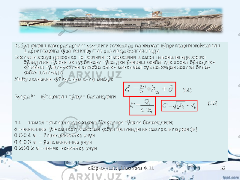 Қабул қилиш камераларнинг узунлиги жихозлар ва хизмат кўприкларни жойлашиш шароитларига кўра конструктив равишда белгиланади. Босимли ховуз деворлар тепасининг отмекасини шамол таъсирлигида хосил бўладиган тўлқин ва турбинани тўсатдан ўчириш оқибатида хосил бўладиган кўпайиш тўлқинларини ҳисобга олган максимал сув сатхидан захира билан қабул қилинади. Ушбу захирани кўйидагича аниқланади: (14) Бунда  ’ – кўтарилиш тўлқин баландлиги: (15) hш – шамол таъсирлигида хосил бўладиган тўлқин баландлиги;  – каналлар ўлчамларига асосан қабул қилинадиган захира миқдори (м): 0.5-0.4 м – йирик каналлар учун 0.4-0.3 м – ўрта каналлар учун 0.25-0.2 м – кичик каналлар учун     ш h d &#39; kt B C Q &#39; &#39;  k k V gh C  &#39; тайёрлади: доц Шаазизов Ф.Ш. 33 