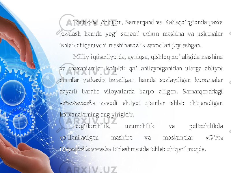 Toshkent, Andijon, Samarqand va Kattaqo‘rg‘onda paxta tozalash hamda yog‘ sanoati uchun mashina va uskunalar ishlab chiqaruvchi mashinasozlik zavodlari joylashgan. Milliy iqtisodiyotda, ayniqsa, qishloq xo‘jaligida mashina va mexanizmlar ko‘plab qo‘llanilayotganidan ularga ehtiyot qismlar yetkazib beradigan hamda sozlaydigan korxonalar deyarli barcha viloyatlarda barpo etilgan. Samarqanddagi « Paxtamash » zavodi ehtiyot qismlar ishlab chiqaradigan korxonalarning eng yirigidir. Bog‘dorchilik, uzumchilik va polizchilikda qo‘llaniladigan mashina va moslamalar « O‘rta Osiyoqishloqmash » birlashmasida ishlab chiqarilmoqda. 