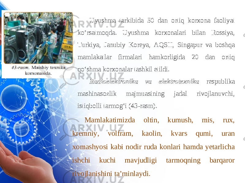 Uyushma tarkibida 50 dan ortiq korxona faoliyat ko‘rsatmoqda. Uyushma korxonalari bilan Rossiya, Turkiya, Janubiy Koreya, AQSH, Singapur va boshqa mamlakatlar firmalari hamkorligida 20 dan ortiq qo‘shma korxonalar tashkil etildi. Radioelektronika va elektrotexnika respublika mashinasozlik majmuasining jadal rivojlanuvchi, istiqbolli tarmog‘i (43-rasm). Mamlakatimizda oltin, kumush, mis, rux, kremniy, volfram, kaolin, kvars qumi, uran xomashyosi kabi nodir ruda konlari hamda yetarlicha ishchi kuchi mavjudligi tarmoqning barqaror rivojlanishini ta’minlaydi. 