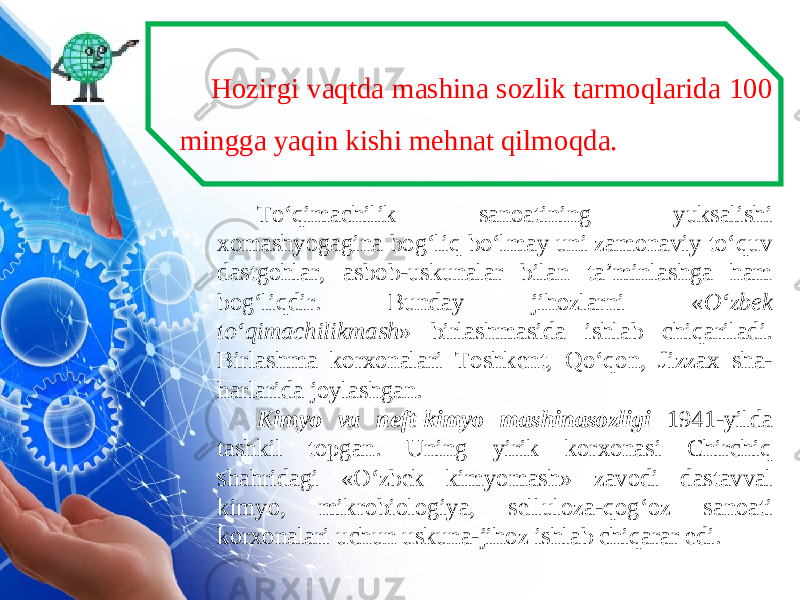 Hozirgi vaqtda mashina sozlik tarmoqlarida 100 mingga yaqin kishi mehnat qilmoqda. To‘qimachilik sanoatining yuksalishi xomashyogagina bog‘liq bo‘lmay uni zamonaviy to‘quv dastgohlar, asbob-uskunalar bilan ta’minlashga ham bog‘liqdir. Bunday jihozlarni « O‘zbek to‘qimachilikmash » birlashmasida ishlab chiqariladi. Birlashma korxonalari Toshkent, Qo‘qon, Jizzax sha- harlarida joylashgan. Kimyo va neft-kimyo mashinasozligi 1941-yilda tashkil topgan. Uning yirik korxonasi Chirchiq shahridagi «O‘zbek kimyomash» zavodi dastavval kimyo, mikrobiologiya, selluloza-qog‘oz sanoati korxonalari uchun uskuna-jihoz ishlab chiqarar edi. 