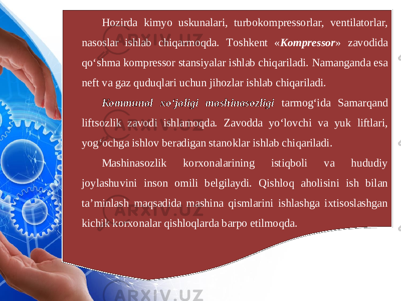 Hozirda kimyo uskunalari, turbokompressorlar, ventilatorlar, nasoslar ishlab chiqarmoqda. Toshkent « Kompressor » zavodida qo‘shma kompressor stansiyalar ishlab chiqariladi. Namanganda esa neft va gaz quduqlari uchun jihozlar ishlab chiqariladi. Kommunal xo‘jaligi mashinasozligi tarmog‘ida Samarqand liftsozlik zavodi ishlamoqda. Zavodda yo‘lovchi va yuk liftlari, yog‘ochga ishlov beradigan stanoklar ishlab chiqariladi. Mashinasozlik korxonalarining istiqboli va hududiy joylashuvini inson omili belgilaydi. Qishloq aholisini ish bilan ta’minlash maqsadida mashina qismlarini ishlashga ixtisoslashgan kichik korxonalar qishloqlarda barpo etilmoqda. 