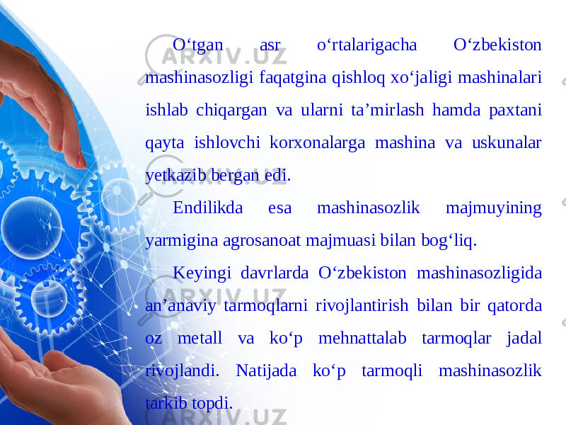 O‘tgan asr o‘rtalarigacha O‘zbekiston mashinasozligi faqatgina qishloq xo‘jaligi mashinalari ishlab chiqargan va ularni ta’mirlash hamda paxtani qayta ishlovchi korxonalarga mashina va uskunalar yetkazib bergan edi. Endilikda esa mashinasozlik majmuyining yarmigina agrosanoat majmuasi bilan bog‘liq. Keyingi davrlarda O‘zbekiston mashinasozligida an’anaviy tarmoqlarni rivojlantirish bilan bir qatorda oz metall va ko‘p mehnattalab tarmoqlar jadal rivojlandi. Natijada ko‘p tarmoqli mashinasozlik tarkib topdi. 