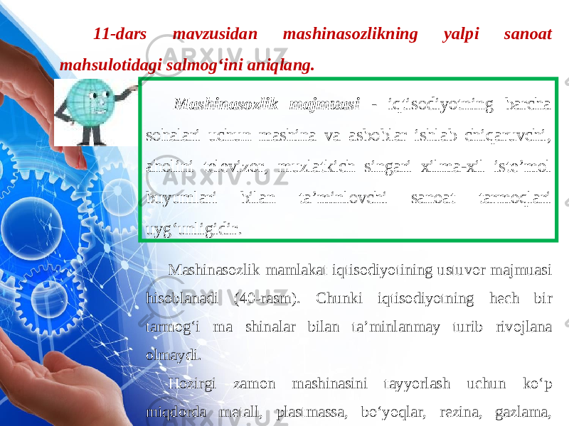 11-dars mavzusidan mashinasozlikning yalpi sanoat mahsulotidagi salmog‘ini aniqlang. Mashinasozlik majmuasi - iqtisodiyotning barcha sohalari uchun mashina va asboblar ishlab chiqaruvchi , aholini televizor , muzlatkich singari xilma - xil iste ’ mol buyumlari bilan ta ’ minlovchi sanoat tarmoqlari uyg ‘ unligidir . Mashinasozlik mamlakat iqtisodiyotining ustuvor majmuasi hisoblanadi (40-rasm). Chunki iqtisodiyotning hech bir tarmog‘i ma shinalar bilan ta’minlanmay turib rivojlana olmaydi. Hozirgi zamon mashinasini tayyorlash uchun ko‘p miqdorda metall, plastmassa, bo‘yoqlar, rezina, gazlama, yog‘och-taxta kerak bo‘ladi. 