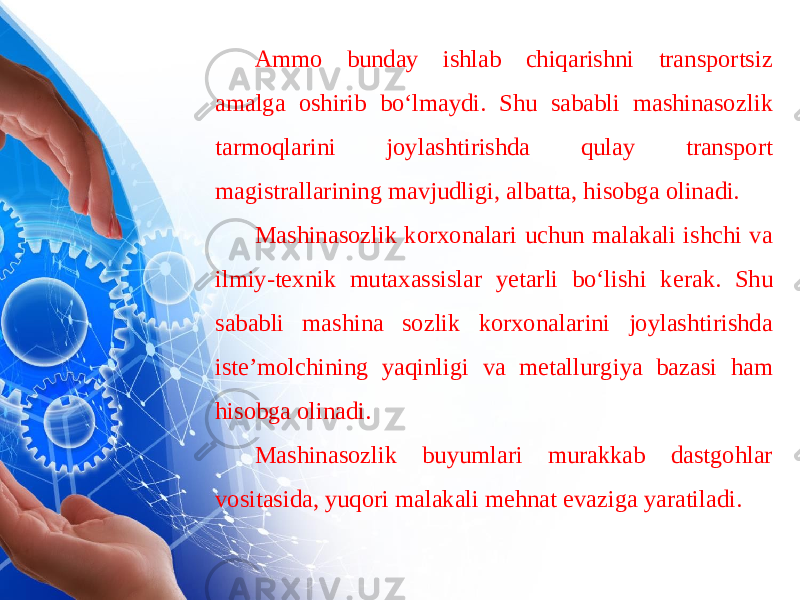 Ammo bunday ishlab chiqarishni transportsiz amalga oshirib bo‘lmaydi. Shu sababli mashinasoz lik tarmoqlarini joylashtirishda qulay transport magistrallarining mavjudligi, albatta, hisobga olinadi. Mashinasozlik korxonalari uchun malakali ishchi va ilmiy-texnik mutaxassislar yetarli bo‘lishi ke rak. Shu sababli mashina sozlik korxonalarini joylashtirishda iste’molchining yaqinligi va metallurgiya bazasi ham hisobga olinadi. Mashinasozlik buyumlari murakkab dastgohlar vositasida, yuqori malakali mehnat evaziga yaratiladi. 