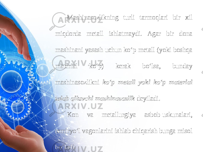 Mashinasozlikning turli tarmoqlari bir xil miqdorda metall ishlatmaydi. Agar bir dona mashinani yasash uchun ko‘p metall (yoki boshqa material ko‘p) kerak bo‘lsa, bunday mashinasozlikni ko‘p metall yoki ko‘p mate rial talab qiluvchi mashinasozlik deyiladi. Kon va metallurgiya asbob-uskunalari, temiryo‘l vagonlarini ishlab chiqarish bunga misol bo‘ladi. 