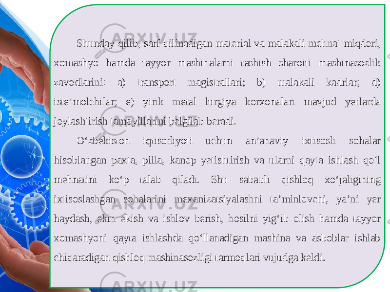 Shunday qilib, sarf qilinadigan material va malakali mehnat miqdori, xom ashyo hamda tayyor mashinalarni tashish sharoiti mashinasozlik zavodlarini: a) transport magistrallari; b) malakali kadrlar; d) iste’molchilar; e) yirik metal lurgiya korxonalari mavjud yerlarda joylashtirish tamoyillarini belgilab beradi. O‘zbekiston iqtisodiyoti uchun an’anaviy ixtisosli sohalar hisoblangan paxta, pilla, kanop yetishtirish va ularni qayta ishlash qo‘l mehnatini ko‘p talab qiladi. Shu sababli qishloq xo‘jaligining ixtisoslashgan sohalarini mexanizatsiyalashni ta’minlovchi, ya’ni yer haydash, ekin ekish va ishlov berish, hosilni yig‘ib olish hamda tayyor xomashyoni qayta ishlashda qo‘llanadigan mashina va asboblar ishlab chiqaradigan qishloq mashinasozligi tarmoqlari vujudga keldi. 