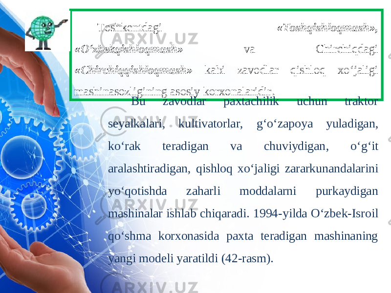 Toshkentdagi « Toshqishloqmash », « O ‘ zbekqishloqmash » va Chirchiqdagi « Chirchiqqishloqmash » kabi zavodlar qishloq xo ‘ jaligi mashinasozligining asosiy korxonalaridir . Bu zavodlar paxtachilik uchun traktor seyalkalari , kultivatorlar , g ‘ o ‘ zapoya yuladigan , ko ‘ rak teradigan va chuviydigan , o ‘ g ‘ it aralashtiradigan , qishloq xo ‘ jaligi zararkunandalarini yo ‘ qotishda zaharli moddalarni purkaydigan mashinalar ishlab chiqaradi . 1994-yilda O‘zbek-Isroil qo‘shma korxonasida paxta teradigan mashinaning yangi modeli yaratildi (42-rasm). 