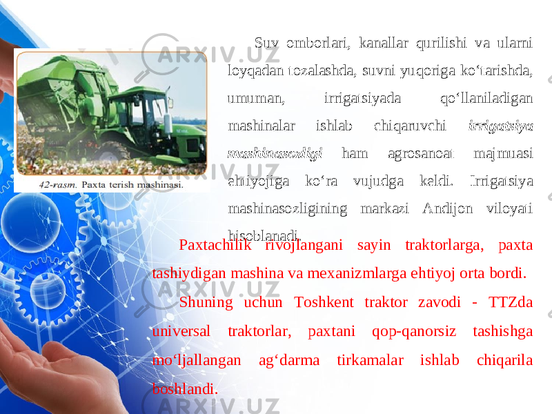 Suv omborlari, kanallar qurilishi va ularni loyqadan tozalashda, suvni yuqoriga ko‘tarishda, umuman, irrigatsiyada qo‘llaniladigan mashinalar ishlab chiqaruvchi irrigatsiya mashinasozligi ham agrosanoat majmuasi ehtiyojiga ko‘ra vujudga keldi. Irrigatsiya mashinasozligining markazi Andijon viloyati hisoblanadi. Paxtachilik rivojlangani sayin traktorlarga, paxta tashiydigan mashina va mexanizmlarga ehtiyoj orta bordi. Shuning uchun Toshkent traktor zavodi - TTZda universal traktorlar, paxtani qop-qanorsiz tashishga mo‘ljallangan ag‘darma tirkamalar ishlab chiqarila boshlandi. 