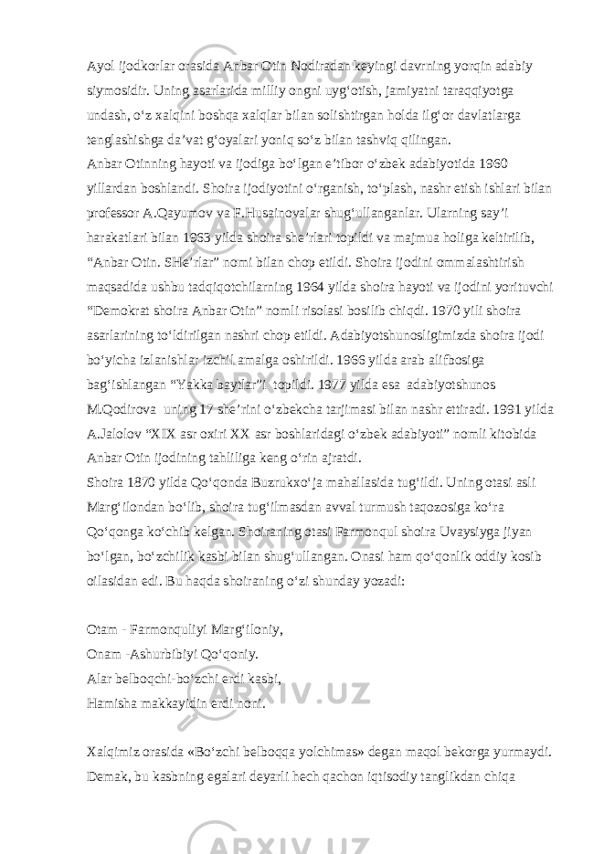 Ayol ijodkorlar orasida Anbar Otin Nodiradan keyingi davrning yorqin adabiy siymosidir. Uning asarlarida milliy ongni uyg‘otish, jamiyatni taraqqiyotga undash, o‘z xalqini boshqa xalqlar bilan solishtirgan holda ilg‘or davlatlarga tenglashishga da’vat g‘oyalari yoniq so‘z bilan tashviq qilingan. Anbar Otinning hayoti va ijodiga bo‘lgan e’tibor o‘zbek adabiyotida 1960 yillardan boshlandi. Shoira ijodiyotini o‘rganish, to‘plash, nashr etish ishlari bilan professor A.Qayumov va F.Husainovalar shug‘ullanganlar. Ularning say’i harakatlari bilan 1963 yilda shoira she’rlari topildi va majmua holiga keltirilib, “Anbar Otin. SHe’rlar” nomi bilan chop etildi. Shoira ijodini ommalashtirish maqsadida ushbu tadqiqotchilarning 1964 yilda shoira hayoti va ijodini yorituvchi “Demokrat shoira Anbar Otin” nomli risolasi bosilib chiqdi. 1970 yili shoira asarlarining to‘ldirilgan nashri chop etildi. Adabiyotshunosligimizda shoira ijodi bo‘yicha izlanishlar izchil amalga oshirildi. 1966 yilda arab alifbosiga bag‘ishlangan “Yakka baytlar”i topildi. 1977 yilda esa adabiyotshunos M.Qodirova uning 17 she’rini o‘zbekcha tarjimasi bilan nashr ettiradi. 1991 yilda A.Jalolov “XIX asr oxiri XX asr boshlaridagi o‘zbek adabiyoti” nomli kitobida Anbar Otin ijodining tahliliga keng o‘rin ajratdi. Shoira 1870 yilda Qo‘qonda Buzrukxo‘ja mahallasida tug‘ildi. Uning otasi asli Marg‘ilondan bo‘lib, shoira tug‘ilmasdan avval turmush taqozosiga ko‘ra Qo‘qonga ko‘chib kelgan. Shoiraning otasi Farmonqul shoira Uvaysiyga jiyan bo‘lgan, bo‘zchilik kasbi bilan shug‘ullangan. Onasi ham qo‘qonlik oddiy kosib oilasidan edi. Bu haqda shoiraning o‘zi shunday yozadi: Otam - Farmonquliyi Marg‘iloniy, Onam -Ashurbibiyi Qo‘qoniy. Alar belboqchi-bo‘zchi erdi kasbi, Hamisha makkayidin erdi noni. Xalqimiz orasida «Bo‘zchi belboqqa yolchimas» degan maqol bekorga yurmaydi. Demak, bu kasbning egalari deyarli hech qachon iqtisodiy tanglikdan chiqa 