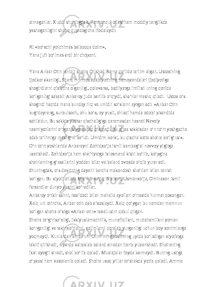 olmaganlar. Xuddi shuningdek, Farmonqul oilasi ham moddiy tanglikda yashaganligini shoira quyidagicha ifodalaydi: Ki «bo‘zchi yolchimas belboqqa doim», Yana juft bo‘lmas erdi bir choponi. Yana Anbar Otin taniqli shoira Dilshod Barno qo‘lida ta’lim olgan. Ustozining ijodkor ekanligi, Sharq mumtoz adabiyotining namoyondalari ijodiyotiga shogirdlarni qiziqtira olganligi, qolaversa, badiiyatga intilish uning qonida bo‘lganligi sababli Anbaroy juda berilib o‘qiydi, she’rlar mashq qiladi. Ustoz o‘z shogirdi haqida mana bunday iliq va umidli so‘zlarni aytgan edi: «Anbar Otin bug‘doyrang, sunbulsoch, ohu ko‘z, oy yuzli, ahloqi hamda odobi pisandida sohibidur. Bu sakkiz yashar qizchaligiga qaramasdan hazrati Navoiy nazmiyotlarini o‘rganishga behad qiziqadi. Bu ojiza sakkizdan o‘n to‘rt yoshgacha adab ta’limiga mashg‘ul bo‘ldi. Umidim borki, bu qizcha katta shoira bo‘lg‘usi». O‘n to‘rt yoshlarida Anbaroyni Zohidxo‘ja ismli kambag‘al novvoy yigitga uzatishadi. Zohidxo‘ja ham she’riyatga ixlosmand kishi bo‘lib, ko‘pgina shoirlarning g‘azallarini yoddan bilar va baland ovozda o‘qib yurar edi. Shuningdek, o‘z davrining deyarli barcha makondosh shoirlari bilan tanish bo‘lgan. Bu ziyoli oilada Mo‘minxo‘ja, Bibixon, Usmonxo‘ja, Ominaxon ismli farzandlar dunyo yuzini ko‘radilar. Anbaroy o‘tkir zehni, iste’dodi bilan mahalla ayollari o‘rtasida hurmat qozongan. Xalq uni otincha, Anbar otin deb e’zozlaydi. Xalq qo‘ygan bu nomdan mamnun bo‘lgan shoira o‘ziga «Anbar otin» taxallusini qabul qilgan. Shoira to‘g‘riso‘zligi, ikkiyuzlamachilik, munofiqlikni, muttahamlikni yomon ko‘rganligi va tekinxo‘rlarni, zolimlarni qoralab yurganligi uchun boy xonimlarga yoqmaydi. Kunlardan birida uni Olim mingboshining uyida bo‘ladigan ziyofatga taklif qilishadi, u yerda kaltaklab baland zinadan itarib yuborishadi. Shoiraning ikki oyog‘i sinadi, shol bo‘lib qoladi. Muolajalar foyda bermaydi. Buning ustiga o‘pkasi ham xastalanib qoladi. Shoira uzoq yillar to‘shakda yotib qoladi. Ammo 