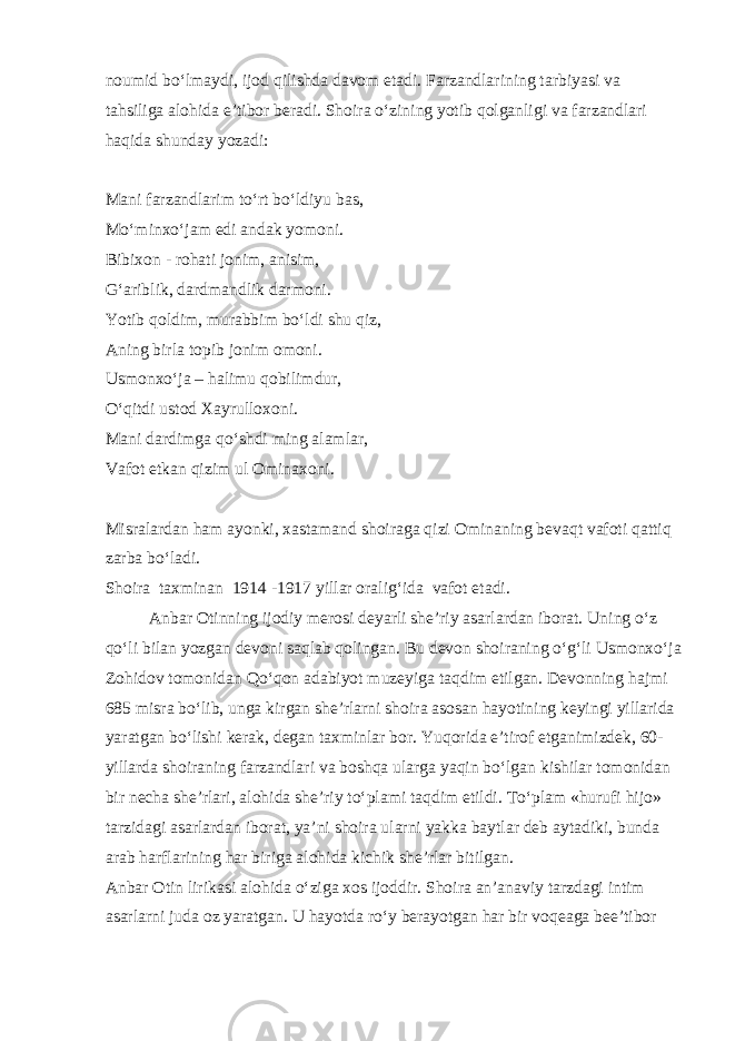 noumid bo‘lmaydi, ijod qilishda davom etadi. Farzandlarining tarbiyasi va tahsiliga alohida e’tibor beradi. Shoira o‘zining yotib qolganligi va farzandlari haqida shunday yozadi: Mani farzandlarim to‘rt bo‘ldiyu bas, Mo‘minxo‘jam edi andak yomoni. Bibixon - rohati jonim, anisim, G‘ariblik, dardmandlik darmoni. Yotib qoldim, murabbim bo‘ldi shu qiz, Aning birla topib jonim omoni. Usmonxo‘ja – halimu qobilimdur, O‘qitdi ustod Xayrulloxoni. Mani dardimga qo‘shdi ming alamlar, Vafot etkan qizim ul Ominaxoni. Misralardan ham ayonki, xastamand shoiraga qizi Ominaning bevaqt vafoti qattiq zarba bo‘ladi. Shoira taxminan 1914 -1917 yillar oralig‘ida vafot etadi. Anbar Otinning ijodiy merosi deyarli she’riy asarlardan iborat. Uning o‘z qo‘li bilan yozgan devoni saqlab qolingan. Bu devon shoiraning o‘g‘li Usmonxo‘ja Zohidov tomonidan Qo‘qon adabiyot muzeyiga taqdim etilgan. Devonning hajmi 685 misra bo‘lib, unga kirgan she’rlarni shoira asosan hayotining keyingi yillarida yaratgan bo‘lishi kerak, degan taxminlar bor. Yuqorida e’tirof etganimizdek, 60- yillarda shoiraning farzandlari va boshqa ularga yaqin bo‘lgan kishilar tomonidan bir necha she’rlari, alohida she’riy to‘plami taqdim etildi. To‘plam «hurufi hijo» tarzidagi asarlardan iborat, ya’ni shoira ularni yakka baytlar deb aytadiki, bunda arab harflarining har biriga alohida kichik she’rlar bitilgan. Anbar Otin lirikasi alohida o‘ziga xos ijoddir. Shoira an’anaviy tarzdagi intim asarlarni juda oz yaratgan. U hayotda ro‘y berayotgan har bir voqeaga bee’tibor 