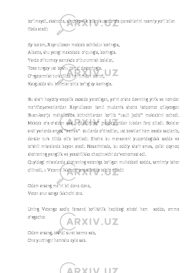 bo‘lmaydi, aksincha, sinchkovlik bilan kuzatib o‘z qarashlarini nazmiy yo‘l bilan ifoda etadi: Ey bolam, Xayrulloxon maktab ochibdur boringiz, Albatta, shu yangi maktabda o‘qungiz, boringiz. Yerda o‘lturmay xarrakda o‘ltururmish bolalar, Toza turgay ust-boshu jomai dastoringiz. O‘rgatarmish turk tilida har ilmdan borini, Kelgusida shu bilimlar birla bo‘lg‘ay koringiz. Bu she’r hayotiy voqelik asosida yaratilgan, ya’ni o‘sha davrning yirik va nomdor ma’rifatparvarlaridan Xayrulloxon ismli mudarris shoira istiqomat qilayotgan Buzrukxo‘ja mahallasida birinchilardan bo‘lib “usuli jadid” maktabini ochadi. Maktab o‘z-o‘zidan eski, “qadimiya” maktablaridan tubdan farq qiladi. Bolalar endi yerlarda emas, “xarrak”- stullarda o‘tiradilar, ust boshlari ham ozoda saqlanib, darslar turk tilida olib boriladi. Shoira bu manzarani yuqoridagidek sodda va ta’sirli misralarda bayon etadi. Nazarimizda, bu oddiy she’r emas, qalbi qaynoq shoiraning yangilik va yaxshilikka chaqiruvchi da’vatnomasi edi. Quyidagi misralarda shoiraning vataniga bo‘lgan muhabbati sodda, samimiy izhor qilinadi, u Vatanni ikkinchi ona sifatida talqin qiladi: Odam ersang ma’ni bil dona-dona, Vatan erur sanga ikkinchi ona. Uning Vatanga sodiq farzand bo‘lishlik haqidagi xitobi ham sodda, ammo o‘zgacha: Odam ersang, tashqi surat berma zeb, Ona yurtingni hamisha ayla zeb. 