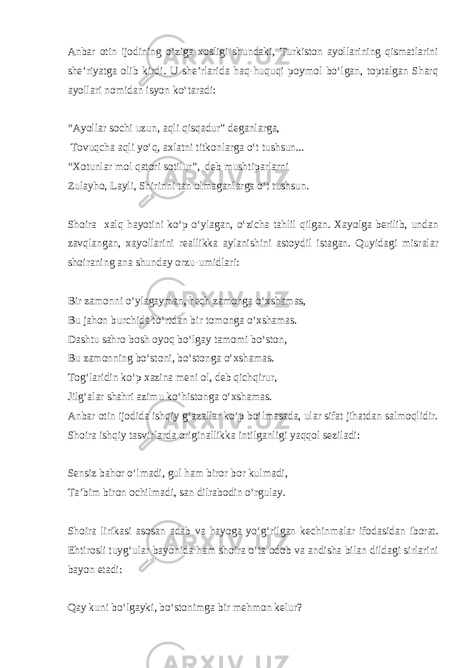 Anbar otin ijodining o‘ziga xosligi shundaki, Turkiston ayollarining qismatlarini she’riyatga olib kirdi. U she’rlarida haq-huquqi poymol bo‘lgan, toptalgan Sharq ayollari nomidan isyon ko‘taradi: “Ayollar sochi uzun, aqli qisqadur” deganlarga, Tovuqcha aqli yo‘q, axlatni titkonlarga o‘t tushsun... “Xotunlar mol qatori sotilur”, deb mushtiparlarni Zulayho, Layli, Shirinni tan olmaganlarga o‘t tushsun. Shoira xalq hayotini ko‘p o‘ylagan, o‘zicha tahlil qilgan. Xayolga berilib, undan zavqlangan, xayollarini reallikka aylanishini astoydil istagan. Quyidagi misralar shoiraning ana shunday orzu-umidlari: Bir zamonni o‘ylagayman, hech zamonga o‘xshamas, Bu jahon burchida to‘rtdan bir tomonga o‘xshamas. Dashtu sahro bosh oyoq bo‘lgay tamomi bo‘ston, Bu zamonning bo‘stoni, bo‘stonga o‘xshamas. Tog‘laridin ko‘p xazina meni ol, deb qichqirur, Jilg‘alar shahri azimu ko‘histonga o‘xshamas. Anbar otin ijodida ishqiy g‘azallar ko‘p bo‘lmasada, ular sifat jihatdan salmoqlidir. Shoira ishqiy tasvirlarda originallikka intilganligi yaqqol seziladi: Sensiz bahor o‘lmadi, gul ham biror bor kulmadi, Ta’bim biron ochilmadi, san dilrabodin o‘rgulay. Shoira lirikasi asosan adab va hayoga yo‘g‘rilgan kechinmalar ifodasidan iborat. Ehtirosli tuyg‘ular bayonida ham shoira o‘ta odob va andisha bilan dildagi sirlarini bayon etadi: Qay kuni bo‘lgayki, bo‘stonimga bir mehmon kelur? 