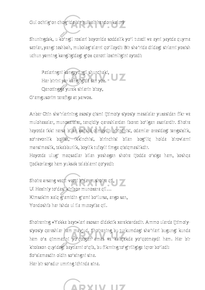 Gul ochilg‘on chog‘ida bir bulbuli handon kelur? Shuningdek, u ko‘ngil rozlari bayonida soddalik yo‘l tutadi va ayni paytda quyma satrlar, yangi tashbeh, mubolag‘alarni qo‘llaydi: Bir she’rida dildagi sirlarni yozish uchun yerning kengligidagi g‘oz qanoti lozimligini aytadi: Patlaringni kengaytirgil shunchaki, Har birini yer kengligida san yoz. Qanotingga yurak sirlarin bitay, G‘amgusorim tarafiga et parvoz. Anbar Otin she’rlarining asosiy qismi ijtimoiy-siyosiy masalalar yuzasidan fikr va mulohazalar, munozaralar, tanqidiy qarashlardan iborat bo‘lgan asarlardir. Shoira hayotda ikki narsa bilan kelisha olmaydi: birinchisi, odamlar orasidagi tengsizlik, zo‘ravonlik bo‘lsa, ikkinchisi, birinchisi bilan bog‘liq holda birovlarni mensimaslik, takabburlik, boylik tufayli ilmga qiziqmaslikdir. Hayotda ulug‘ maqsadlar bilan yashagan shoira ijodda o‘ziga ham, boshqa ijodkorlarga ham yuksak talablarni qo‘yadi: Shoira ersang vaqti-vaqti birla mushoira qil, Ul Haziniy to‘dasi kiribon munozara qil… Kimsakim xalq g‘amidin g‘ami bo‘lursa, ango san, Yondoshib har ishda ul ila mutoyiba qil. Shoiraning «Yakka bayt»lari asosan didaktik xarakterdadir. Ammo ularda ijtimoiy- siyosiy qarashlar ham mavjud. Shoiraning bu turkumdagi she’rlari bugungi kunda ham o‘z qimmatini yo‘qotgan emas va kelajakda yo‘qotmaydi ham. Har bir kitobxon quyidagi baytlarni o‘qib, bu fikrning to‘g‘riligiga iqror bo‘ladi: So‘zlamasdin oldin so‘zingni sina. Har bir so‘zdur umring ichinda zina. 