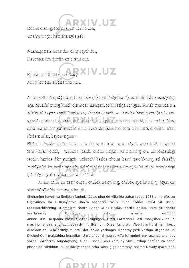 Odami ersang, tashqi surat berma zeb, Ona yurtingni hamisha ayla zeb. Mashaqqatsiz hunardan chiqmaydi dur, Hayonsiz ilm durdin ko‘b erur dur. Kimki ma’rifatni etsa e’zoz, Ani irfon etar albatta mumtoz. Anbar Otinning «Qarolar falsafasi» (“Falsafai siyohon”) asari alohida xususiyatga ega. Muallif uning kirish qismidan tashqari, to‘rt faslga bo‘lgan. Kirish qismida o‘z rejalarini bayon etadi. Jumladan, shunday deydi: «…barcha baxti qaro, farqi qaro, garchi qarolar ul qazo zulmat ichra zulm qaydida madfundurlarki, alar holi ostidagi qaro mo‘rchani ko‘rguvchi mutafakkir donishmand adib ahli nafis choralar bilan ifoda eturlar, bayon etgum». Birinchi faslda shoira qaro narsalar: qaro baxt, qaro niyat, qaro tusli xalqlarni ta’rif-tavsif etadi; ikkinchi faslda onalar hayoti va ularning o‘z zamonasidagi taqdiri haqida fikr yuritadi; uchinchi faslda shoira baxti qarolikning asl falsafiy mohiyatini ko‘rsatib beradi; to‘rtinchi faslda qaro zulmat, ya’ni o‘sha zamondagi ijtimoiy hayot kirdikorlari fosh etiladi. Anbar Otin bu asari orqali o‘zbek xalqining, o‘zbek ayollarining isyonkor shoirasi sifatida namoyon bo‘ldi. Shoiraning hayoti va ijodidan fanimiz XX asrning 60-yillarida xabar topdi. 1963 yili professor L.Qayumov va F.Husayinova shoira asarlarini topib, e’lon qildilar. 1964 yili ushbu tadqiqotchilarning «Demokrat shoira Anbar Otin» risolasi bosilib chiqdi. 1970 yili shoira asarlarining to‘ldirilgan nashri amalga oshirildi. Anbar Otin Qo‘qonda kosib oilasida tug‘ilgan. Otasi Farmonquli asli marg‘ilonlik bo‘lib, mashhur shoira Jahonotin Uvaysiyning jiyanidir. Onasi Ashurbibi Abdulg‘ani qizi ham kosib oilasidan edi. Oila doimiy muhtojliklar ichida yashagan. Anbaroy yetti yoshga kirganida uni Dilshod Otin maktabiga beradilar. U o‘z shogirdi haqida «Tarixi muhojiron» asarida shunday yozadi: «Anbaroy bug‘doyrang, sunbul sochli, ohu ko‘z, oy yuzli, axloqi hamida va odobi pisandida sohibidur. Bu sakkiz yashar qizcha yoshligiga qaramay, hazrati Navoiy g‘azallarini 