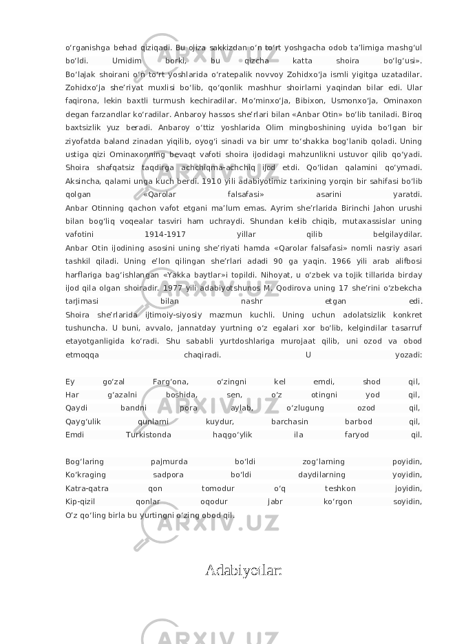 o‘rganishga behad qiziqadi. Bu ojiza sakkizdan o‘n to‘rt yoshgacha odob ta’limiga mashg‘ul bo‘ldi. Umidim borki, bu qizcha katta shoira bo‘lg‘usi». Bo‘lajak shoirani o‘n to‘rt yoshlarida o‘ratepalik novvoy Zohidxo‘ja ismli yigitga uzatadilar. Zohidxo‘ja she’riyat muxlisi bo‘lib, qo‘qonlik mashhur shoirlarni yaqindan bilar edi. Ular faqirona, lekin baxtli turmush kechiradilar. Mo‘minxo‘ja, Bibixon, Usmonxo‘ja, Ominaxon degan farzandlar ko‘radilar. Anbaroy hassos she’rlari bilan «Anbar Otin» bo‘lib taniladi. Biroq baxtsizlik yuz beradi. Anbaroy o‘ttiz yoshlarida Olim mingboshining uyida bo‘lgan bir ziyofatda baland zinadan yiqilib, oyog‘i sinadi va bir umr to‘shakka bog‘lanib qoladi. Uning ustiga qizi Ominaxonning bevaqt vafoti shoira ijodidagi mahzunlikni ustuvor qilib qo‘yadi. Shoira shafqatsiz taqdirga achchiqma-achchiq ijod etdi. Qo‘lidan qalamini qo‘ymadi. Aksincha, qalami unga kuch berdi. 1910 yili adabiyotimiz tarixining yorqin bir sahifasi bo‘lib qolgan «Qarolar falsafasi» asarini yaratdi. Anbar Otinning qachon vafot etgani ma’lum emas. Ayrim she’rlarida Birinchi Jahon urushi bilan bog‘liq voqealar tasviri ham uchraydi. Shundan kelib chiqib, mutaxassislar uning vafotini 1914-1917 yillar qilib belgilaydilar. Anbar Otin ijodining asosini uning she’riyati hamda «Qarolar falsafasi» nomli nasriy asari tashkil qiladi. Uning e’lon qilingan she’rlari adadi 90 ga yaqin. 1966 yili arab alifbosi harflariga bag‘ishlangan «Yakka baytlar»i topildi. Nihoyat, u o‘zbek va tojik tillarida birday ijod qila olgan shoiradir. 1977 yili adabiyotshunos M. Qodirova uning 17 she’rini o‘zbekcha tarjimasi bilan nashr etgan edi. Shoira she’rlarida ijtimoiy-siyosiy mazmun kuchli. Uning uchun adolatsizlik konkret tushuncha. U buni, avvalo, jannatday yurtning o‘z egalari xor bo‘lib, kelgindilar tasarruf etayotganligida ko‘radi. Shu sababli yurtdoshlariga murojaat qilib, uni ozod va obod etmoqqa chaqiradi. U yozadi: Ey go‘zal Farg‘ona, o‘zingni kel emdi, shod qil,   Har g‘azalni boshida, sen, o‘z otingni yod qil,   Qaydi bandni pora aylab, o‘zlugung ozod qil,   Qayg‘ulik qunlarni kuydur, barchasin barbod qil,   Emdi Turkistonda haqgo‘ylik ila faryod qil. Bog‘laring pajmurda bo‘ldi zog‘larning poyidin, Ko‘kraging sadpora bo‘ldi daydilarning yoyidin, Katra-qatra qon tomodur o‘q teshkon joyidin, Kip-qizil qonlar oqodur jabr ko‘rgon soyidin, O’z qo‘ling birla bu yurtingni o‘zing obod qil. Adabiyotlar: 