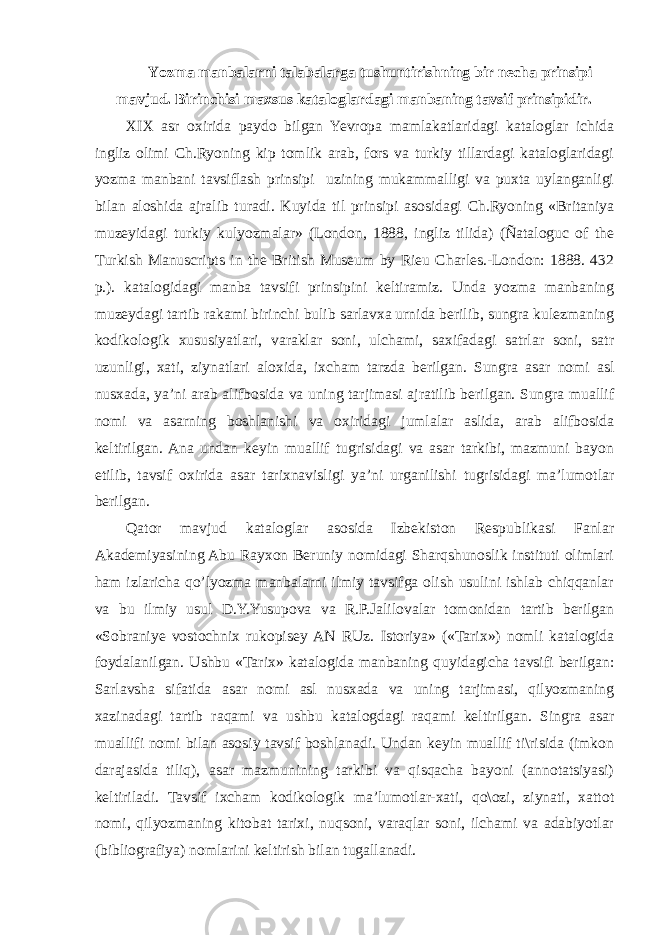 Yozma manbalarni talabalarga tushuntirishning bir necha prinsipi mavjud. Birinchisi maxsus kataloglardagi manbaning tavsif prinsipidir. XIX asr oxirida paydo bilgan Yevropa mamlakatlaridagi kataloglar ichida ingliz olimi Ch.Ryoning kip tomlik arab, fors va turkiy tillardagi kataloglaridagi yozma manbani tavsiflash prinsipi uzining mukammalligi va puxta uylanganligi bilan aloshida ajralib turadi. Kuyida til prinsipi asosidagi Ch.Ryoning «Britaniya muzeyidagi turkiy kulyozmalar» (London, 1888, ingliz tilida) (Ñataloguc of the Turkish Manuscripts in the British Museum by Rieu Charles.-London: 1888. 432 p.). katalogidagi manba tavsifi prinsipini keltiramiz. Unda yozma manbaning muzeydagi tartib rakami birinchi bulib sarlavxa urnida berilib, sungra kulezmaning kodikologik xususiyatlari, varaklar soni, ulchami, saxifadagi satrlar soni, satr uzunligi, xati, ziynatlari aloxida, ixcham tarzda berilgan. Sungra asar nomi asl nusxada, ya’ni arab alifbosida va uning tarjimasi ajratilib berilgan. Sungra muallif nomi va asarning boshlanishi va oxiridagi jumlalar aslida, arab alifbosida keltirilgan. Ana undan keyin muallif tugrisidagi va asar tarkibi, mazmuni bayon etilib, tavsif oxirida asar tarixnavisligi ya’ni urganilishi tugrisidagi ma’lumotlar berilgan. Qator mavjud kataloglar asosida Izbekiston Respublikasi Fanlar Akademiyasining Abu Rayxon Beruniy nomidagi Sharqshunoslik instituti olimlari ham izlaricha qo’lyozma manbalarni ilmiy tavsifga olish usulini ishlab chiqqanlar va bu ilmiy usul D.Y.Yusupova va R.P.Jalilovalar tomonidan tartib berilgan «Sobraniye vostochnix rukopisey AN RUz. Istoriya» («Tarix») nomli katalogida foydalanilgan. Ushbu «Tarix» katalogida manbaning quyidagicha tavsifi berilgan: Sarlavsha sifatida asar nomi asl nusxada va uning tarjimasi, qilyozmaning xazinadagi tartib raqami va ushbu katalogdagi raqami keltirilgan. Singra asar muallifi nomi bilan asosiy tavsif boshlanadi. Undan keyin muallif ti\risida (imkon darajasida tiliq), asar mazmunining tarkibi va qisqacha bayoni (annotatsiyasi) keltiriladi. Tavsif ixcham kodikologik ma’lumotlar-xati, qo\ozi, ziynati, xattot nomi, qilyozmaning kitobat tarixi, nuqsoni, varaqlar soni, ilchami va adabiyotlar (bibliografiya) nomlarini keltirish bilan tugallanadi. 