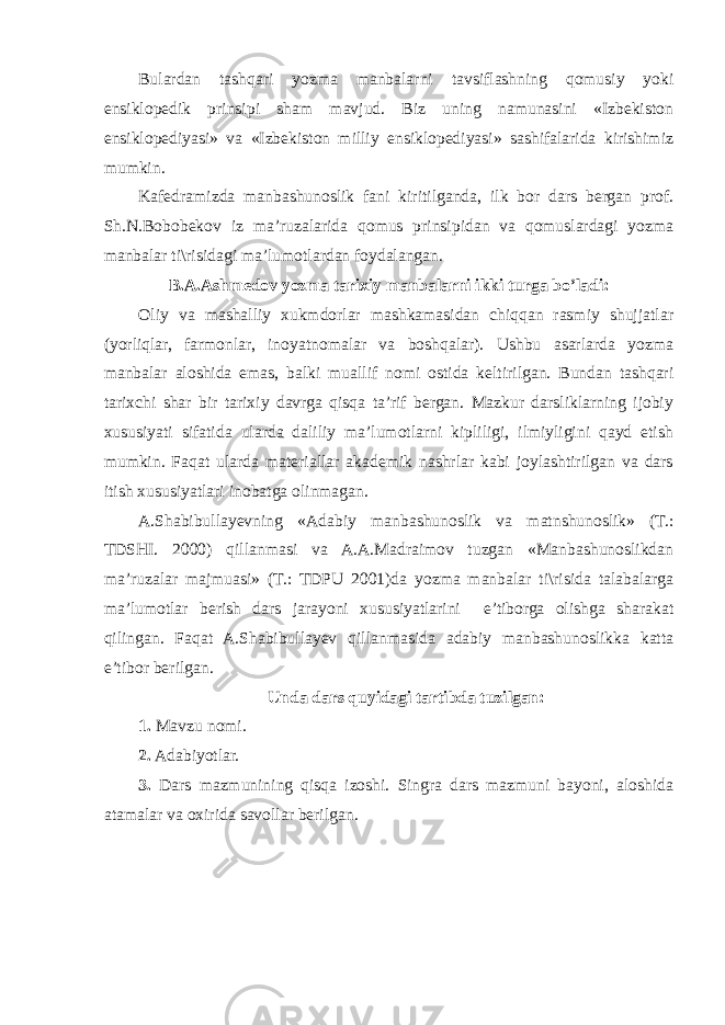 Bulardan tashqari yozma manbalarni tavsiflashning qomusiy yoki ensiklopedik prinsipi sham mavjud. Biz uning namunasini «Izbekiston ensiklopediyasi» va «Izbekiston milliy ensiklopediyasi» sashifalarida kirishimiz mumkin. Kafedramizda manbashunoslik fani kiritilganda, ilk bor dars bergan prof. Sh.N.Bobobekov iz ma’ruzalarida qomus prinsipidan va qomuslardagi yozma manbalar ti\risidagi ma’lumotlardan foydalangan. B.A.Ashmedov yozma tarixiy manbalarni ikki turga bo’ladi: Oliy va mashalliy xukmdorlar mashkamasidan chiqqan rasmiy shujjatlar (yorliqlar, farmonlar, inoyatnomalar va boshqalar). Ushbu asarlarda yozma manbalar aloshida emas, balki muallif nomi ostida keltirilgan. Bundan tashqari tarixchi shar bir tarixiy davrga qisqa ta’rif bergan. Mazkur darsliklarning ijobiy xususiyati sifatida ularda daliliy ma’lumotlarni kipliligi, ilmiyligini qayd etish mumkin. Faqat ularda materiallar akademik nashrlar kabi joylashtirilgan va dars itish xususiyatlari inobatga olinmagan. A.Shabibullayevning «Adabiy manbashunoslik va matnshunoslik» (T.: TDSHI. 2000) qillanmasi va A.A.Madraimov tuzgan «Manbashunoslikdan ma’ruzalar majmuasi» (T.: TDPU 2001)da yozma manbalar ti\risida talabalarga ma’lumotlar berish dars jarayoni xususiyatlarini e’tiborga olishga sharakat qilingan. Faqat A.Shabibullayev qillanmasida adabiy manbashunoslikka katta e’tibor berilgan. Unda dars quyidagi tartibda tuzilgan: 1. Mavzu nomi. 2. Adabiyotlar. 3. Dars mazmunining qisqa izoshi. Singra dars mazmuni bayoni, aloshida atamalar va oxirida savollar berilgan. 