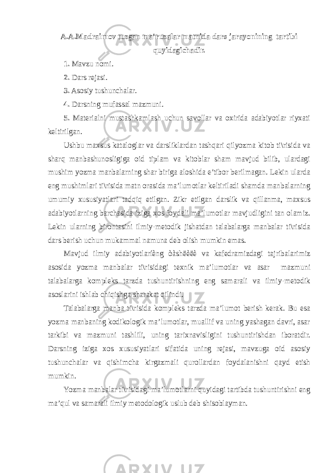 A.A.Madraimov tuzgan ma’ruzalar matnida dars jarayonining tartibi quyidagichadir. 1. Mavzu nomi. 2. Dars rejasi. 3. Asosiy tushunchalar. 4. Darsning mufassal mazmuni. 5. Materialni mustashkamlash uchun savollar va oxirida adabiyotlar riyxati keltirilgan. Ushbu maxsus kataloglar va darsliklardan tashqari qilyozma kitob ti\risida va sharq manbashunosligiga oid tiplam va kitoblar sham mavjud bilib, ulardagi mushim yozma manbalarning shar biriga aloshida e’tibor berilmagan. Lekin ularda eng mushimlari ti\risida matn orasida ma’lumotlar keltiriladi shamda manbalarning umumiy xususiyatlari tadqiq etilgan. Zikr etilgan darslik va qillanma, maxsus adabiyotlarning barchasida iziga xos foydali ma’lumotlar mavjudligini tan olamiz. Lekin ularning birontasini ilmiy-metodik jishatdan talabalarga manbalar ti\risida dars berish uchun mukammal namuna deb olish mumkin emas. Mavjud ilmiy adabiyotlaríèng òàshëèëè va kafedramizdagi tajribalarimiz asosida yozma manbalar ti\risidagi texnik ma’lumotlar va asar mazmuni talabalarga kompleks tarzda tushuntirishning eng samarali va ilmiy-metodik asoslarini ishlab chiqishga sharakat qilindi. Talabalarga manba ti\risida kompleks tarzda ma’lumot berish kerak. Bu esa yozma manbaning kodikologik ma’lumotlar, muallif va uning yashagan davri, asar tarkibi va mazmuni tashlili, uning tarixnavisligini tushuntirishdan iboratdir. Darsning iziga xos xususiyatlari sifatida uning rejasi, mavzuga oid asosiy tushunchalar va qishimcha kirgazmali qurollardan foydalanishni qayd etish mumkin. Yozma manbalar ti\risidagi ma’lumotlarni quyidagi tartibda tushuntirishni eng ma’qul va samarali ilmiy metodologik uslub deb shisoblayman. 