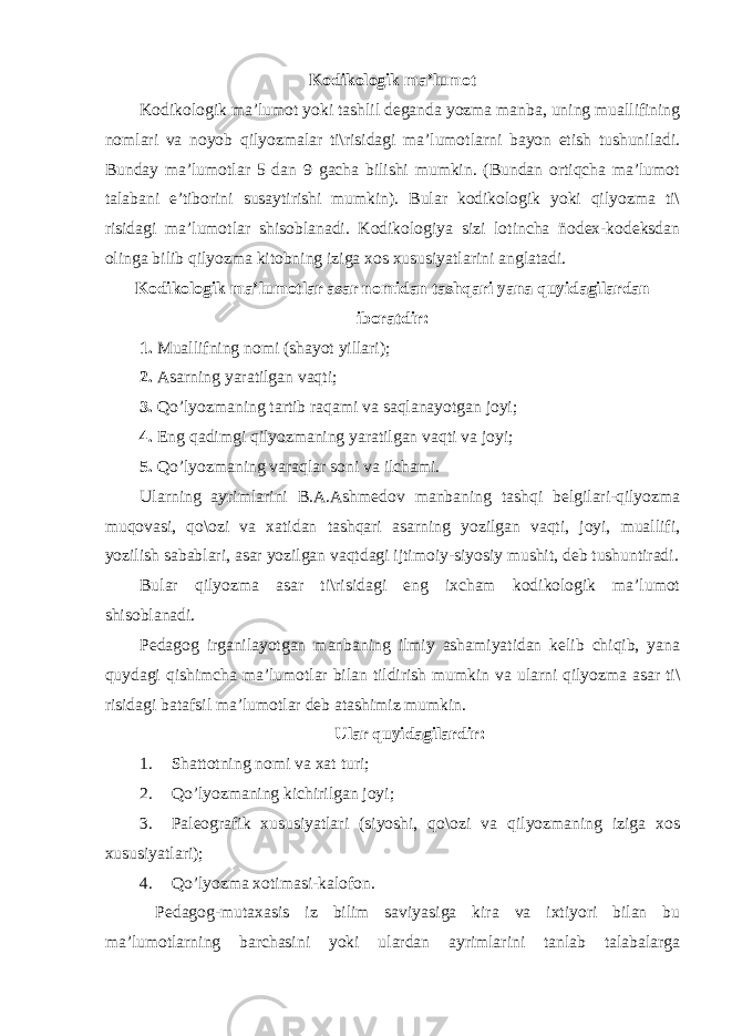 Kodikologik ma’lumot Kodikologik ma’lumot yoki tashlil deganda yozma manba, uning muallifining nomlari va noyob qilyozmalar ti\risidagi ma’lumotlarni bayon etish tushuniladi. Bunday ma’lumotlar 5 dan 9 gacha bilishi mumkin. (Bundan ortiqcha ma’lumot talabani e’tiborini susaytirishi mumkin). Bular kodikologik yoki qilyozma ti\ risidagi ma’lumotlar shisoblanadi. Kodikologiya sizi lotincha ñodex-kodeksdan olinga bilib qilyozma kitobning iziga xos xususiyatlarini anglatadi. Kodikologik ma’lumotlar asar nomidan tashqari yana quyidagilardan iboratdir: 1. Muallifning nomi (shayot yillari); 2. Asarning yaratilgan vaqti; 3. Qo’lyozmaning tartib raqami va saqlanayotgan joyi; 4. Eng qadimgi qilyozmaning yaratilgan vaqti va joyi; 5. Qo’lyozmaning varaqlar soni va ilchami. Ularning ayrimlarini B.A.Ashmedov manbaning tashqi belgilari-qilyozma muqovasi, qo\ozi va xatidan tashqari asarning yozilgan vaqti, joyi, muallifi, yozilish sabablari, asar yozilgan vaqtdagi ijtimoiy-siyosiy mushit, deb tushuntiradi. Bular qilyozma asar ti\risidagi eng ixcham kodikologik ma’lumot shisoblanadi. Pedagog irganilayotgan manbaning ilmiy ashamiyatidan kelib chiqib, yana quydagi qishimcha ma’lumotlar bilan tildirish mumkin va ularni qilyozma asar ti\ risidagi batafsil ma’lumotlar deb atashimiz mumkin. Ular quyidagilardir: 1. Shattotning nomi va xat turi; 2. Q o’ lyozmaning kichirilgan joyi; 3. Paleografik xususiyatlari (siyoshi, qo\ozi va qilyozmaning iziga xos xususiyatlari); 4. Q o’ lyozma xotimasi-kalofon. Pedagog-mutaxasis iz bilim saviyasiga kira va ixtiyori bilan bu ma’lumotlarning barchasini yoki ulardan ayrimlarini tanlab talabalarga 