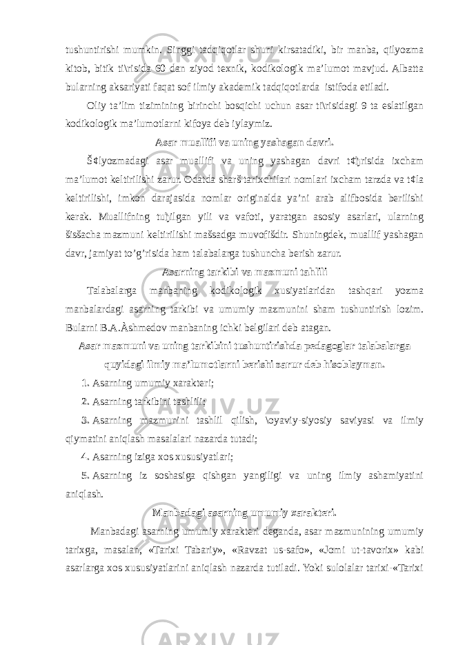 tushuntirishi mumkin. Singgi tadqiqotlar shuni kirsatadiki, bir manba, qilyozma kitob, bitik ti\risida 60 dan ziyod texnik, kodikologik ma’lumot mavjud. Albatta bularning aksariyati faqat sof ilmiy akademik tadqiqotlarda istifoda etiladi. Oliy ta’lim tizimining birinchi bosqichi uchun asar ti\risidagi 9 ta eslatilgan kodikologik ma’lumotlarni kifoya deb iylaymiz. Asar muallifi va uning yashagan davri. Š¢lyozmadagi asar muallifi va uning yashagan davri t¢ђrisida ixcham ma’lumot keltirilishi zarur. Odatda sharš tarixchilari nomlari ixcham tarzda va t¢la keltirilishi, imkon darajasida nomlar originalda ya’ni arab alifbosida berilishi kerak. Muallifning tuђilgan yili va vafoti, yaratgan asosiy asarlari, ularning šisšacha mazmuni keltirilishi mašsadga muvofišdir. Shuningdek, muallif yashagan davr, jamiyat to’g’risida ham talabalarga tushuncha berish zarur. Asarning tarkibi va mazmuni tahlili Talabalarga manbaning kodikologik xusiyatlaridan tashqari yozma manbalardagi asarning tarkibi va umumiy mazmunini sham tushuntirish lozim. Bularni B.A.Àshmedov manbaning ichki belgilari deb atagan. Asar mazmuni va uning tarkibini tushuntirishda pedagoglar talabalarga quyidagi ilmiy ma’lumotlarni berishi zarur deb hisoblayman. 1. Asarning umumiy xarakteri; 2. Asarning tarkibini tashlili; 3. Asarning mazmunini tashlil qilish, \oyaviy-siyosiy saviyasi va ilmiy qiymatini aniqlash masalalari nazarda tutadi; 4. Asarning iziga xos xususiyatlari; 5. Asarning iz soshasiga qishgan yangiligi va uning ilmiy ashamiyatini aniqlash. Manbadagi asarning umumiy xarakteri. Manbadagi asarning umumiy xarakteri deganda, asar mazmunining umumiy tarixga, masalan, «Tarixi Tabariy», «Ravzat us-safo», «Jomi ut-tavorix» kabi asarlarga xos xususiyatlarini aniqlash nazarda tutiladi. Yoki sulolalar tarixi-«Tarixi 