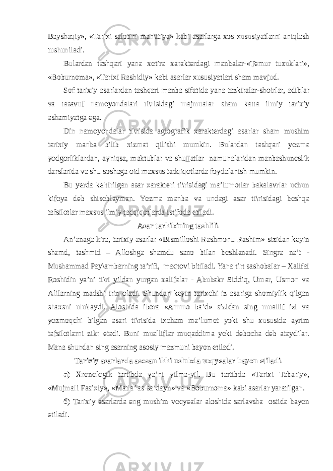 Bayshaqiy», «Tarixi salotini man\itiya» kabi asarlarga xos xususiyatlarni aniqlash tushuniladi. Bulardan tashqari yana xotira xarakterdagi manbalar-«Temur tuzuklari», «Boburnoma», «Tarixi Rashidiy» kabi asarlar xususiyatlari sham mavjud. Sof tarixiy asarlardan tashqari manba sifatida yana tazkiralar-shoirlar, adiblar va tasavuf namoyondalari ti\risidagi majmualar sham katta ilmiy tarixiy ashamiyatga ega. Din namoyondalar ti\risida agiografik xarakterdagi asarlar sham mushim tarixiy manba bilib xizmat qilishi mumkin. Bulardan tashqari yozma yodgorliklardan, ayniqsa, maktublar va shujjatlar namunalaridan manbashunoslik darslarida va shu soshaga oid maxsus tadqiqotlarda foydalanish mumkin. Bu yerda keltirilgan asar xarakteri ti\risidagi ma’lumotlar bakalavrlar uchun kifoya deb shisoblayman. Yozma manba va undagi asar ti\risidagi boshqa tafsilotlar maxsus ilmiy tadqiqotlarda istifoda etiladi. Asar tarkibining tashlili. An’anaga kira, tarixiy asarlar «Bismilloshi Rashmonu Rashim» sizidan keyin shamd, tashmid – Alloshga shamdu sano bilan boshlanadi. Singra na’t - Mushammad Pay\ambarning ta’rifi, maqtovi bitiladi. Yana tirt sashobalar – Xalifai Roshidin ya’ni ti\ri yildan yurgan xalifalar - Abubakr Siddiq, Umar, Usmon va Alilarning madshi irin oladi. Shundan keyin tarixchi iz asariga shomiylik qilgan shaxsni ulu\laydi. Aloshida ibora «Ammo ba’d» sizidan sing muallif izi va yozmoqchi bilgan asari ti\risida ixcham ma’lumot yoki shu xususida ayrim tafsilotlarni zikr etadi. Buni mualliflar muqaddima yoki debocha deb ataydilar. Mana shundan sing asarning asosiy mazmuni bayon etiladi. Tarixiy asarlarda asosan ikki uslubda voqyealar bayon etiladi. а ) Xronologik tartibda ya’ni yilma-yil. Bu tartibda «Tarixi Tabariy», «Mujmali Fasixiy», «Matla’ as-sa’dayn» va «Boburnoma» kabi asarlar yaratilgan. б ) Tarixiy asarlarda eng mushim voqyealar aloshida sarlavsha ostida bayon etiladi. 