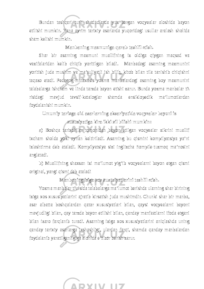 Bundan tashqari turli shududlarda yuz bergan voqyealar aloshida bayon etilishi mumkin. Yana ayrim tarixiy asarlarda yuqoridagi usullar aralash sholida sham kelishi mumkin. Manbaning mazmuniga qarab tashlil etish. Shar bir asarning mazmuni muallifning iz oldiga qiygan maqsad va vazifalaridan kelib chiqib yoritilgan biladi. Manbadagi asarning mazmunini yoritish juda mushim va ma’suliyatli ish bilib, kitob bilan tila tanishib chiqishni taqazo etadi. Pedagog-mutaxasis yozma manbalardagi asarning boy mazmunini talabalarga ishcham va linda tarzda bayon etishi zarur. Bunda yozma manbalar ti\ risidagi mavjud tavsif-kataloglar shamda ensiklopedik ma’lumotlardan foydalanishi mumkin. Umumiy tarixga oid asarlarning aksariyatida voqyealar bayoni iz xususiyatiga kira ikki xil bilishi mumkin: a) Boshqa tarixchilar tomonidan bayon etilgan voqyealar zikrini muallif ixcham sholda yoki aynan keltiriladi. Asarning bu qismini kompilyatsiya ya’ni izlashtirma deb ataladi. Kompilyatsiya sizi inglizcha ñompile-tuzmoq ma’nosini anglatadi. b) Muallifning shaxsan izi ma’lumot yig’ib voqyealarni bayon etgan qismi original, yangi qismi deb ataladi Manbaning iziga xos xususiyatlarini tashlil etish. Yozma manbalar ti\risida talabalarga ma’lumot berishda ularning shar birining iziga xos xususiyatlarini ajratib kirsatish juda mushimdir. Chunki shar bir manba, asar albatta boshqalardan qator xususiyatlari bilan, qaysi voqyealarni bayoni mavjudligi bilan, qay tarzda bayon etilishi bilan, qanday manfaatlarni ifoda etgani bilan izaro farqlanib turadi. Asarning iziga xos xususiyatlarini aniqlashda uning qanday tarixiy asarlarga ixshashligi, ulardan farqi, shamda qanday manbalardan foydalanib yaratilganligiga alohida e’tibor berish zarur. 