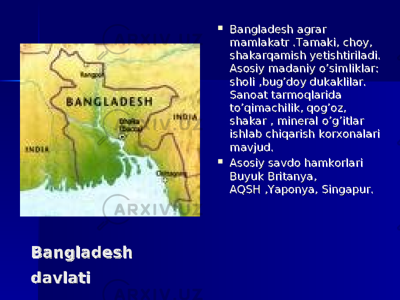  Bangladesh Bangladesh davlatidavlati  Bangladesh agrar Bangladesh agrar mamlakatr .Tamaki, choy, mamlakatr .Tamaki, choy, shakarqamish yetishtiriladi. shakarqamish yetishtiriladi. Asosiy madaniy o’simliklar: Asosiy madaniy o’simliklar: sholi ,bug’doy dukaklilar. sholi ,bug’doy dukaklilar. Sanoat tarmoqlarida Sanoat tarmoqlarida to’qimachilik, qog’oz, to’qimachilik, qog’oz, shakar , mineral o’g’itlar shakar , mineral o’g’itlar ishlab chiqarish korxonalari ishlab chiqarish korxonalari mavjud.mavjud.  Asosiy savdo hamkorlari Asosiy savdo hamkorlari Buyuk Britanya, Buyuk Britanya, AQSH ,Yaponya, Singapur.AQSH ,Yaponya, Singapur. 