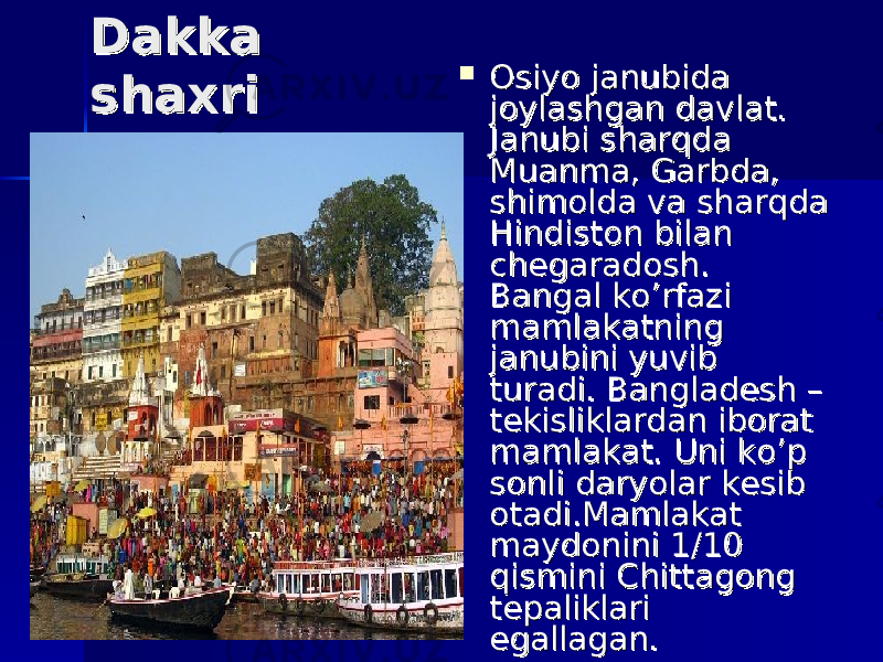  Dakka Dakka shaxrishaxri  Osiyo janubida Osiyo janubida joylashgan davlat. joylashgan davlat. Janubi sharqda Janubi sharqda Muanma, Garbda, Muanma, Garbda, shimolda va sharqda shimolda va sharqda Hindiston bilan Hindiston bilan chegaradosh. chegaradosh. Bangal ko’rfazi Bangal ko’rfazi mamlakatning mamlakatning janubini yuvib janubini yuvib turadi. Bangladesh – turadi. Bangladesh – tekisliklardan iborat tekisliklardan iborat mamlakat. Uni ko’p mamlakat. Uni ko’p sonli daryolar kesib sonli daryolar kesib otadi.Mamlakat otadi.Mamlakat maydonini maydonini 11 /10 /10 qismini Chittagong qismini Chittagong tepaliklari tepaliklari egallagan. egallagan. 