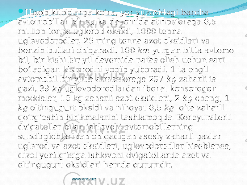  Hisob-kitoblarga ko’ra, yer yuzasidagi barcha avtomobillar bir sutka davomida atmosferaga 0,5 million tonna uglerod oksidi, 1000 tonna uglevodorodlar, 26 ming tonna azot oksidlari va benzin butlari chiqaradi. 100 km yurgan bitta avtomo bil, bir kishi bir yil davomida nafas olish uchun sarf bo’ladigan kislorodni yo q ib yuboradi. 1 ta engil avtomobil bir yilda atmosferaga 297 kg zaharli is gazi, 39 kg uglevodorodlardan iborat konserogen moddalar, 10 kg zaharli azot oksidlari, 2 kg chang, 1 kg oltingugurt oksidi va nihoyat 0,5 kg o’ta zaharli qo’r g’ oshin birikmalarini tashlamoqda. Korbyuratorli dvigatellar bilan ishlovchi avtomobillarning sundirgichlaridan chiq a digan asosiy zaharli gazlar uglerod va azot oksidlari, uglevodorodlar hisoblansa, dizel yonilg’isiga ishlovchi dvigatellarda azot va oltingugurt oksidla ri hamda qurumdir. www.arxiv.uz 