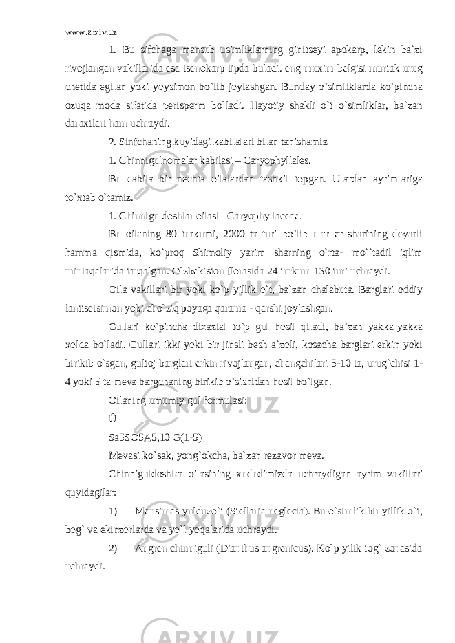 www.arxiv.uz 1 . Bu sifchaga mansub usimliklarning ginitseyi apokarp, lekin ba`zi rivojlangan vakillarida esa tsenokarp tipda buladi. eng muxim belgisi murtak urug chetida egilan yoki yoysimon bo`lib joylashgan. Bunday o`simliklarda ko`pincha ozuqa moda sifatida perisperm bo`ladi. Hayotiy shakli o`t o`simliklar, ba`zan daraxtlari ham uchraydi. 2. Sinfchaning kuyidagi kabilalari bilan tanishamiz 1. Chinnigulnomalar kabilasi – Caryophyllales. Bu qabila bir nechta oilalardan tashkil topgan. Ulardan ayrimlariga to`xtab o`tamiz. 1. Chinniguldoshlar oilasi –Caryophyllaceae. Bu oilaning 80 turkumi, 2000 ta turi bo`lib ular er sharining deyarli hamma qismida, ko`proq Shimoliy yarim sharning o`rta- mo``tadil iqlim mintaqalarida tarqalgan. O`zbekiston florasida 24 turkum 130 turi uchraydi. Oila vakillari bir yoki ko`p yillik o`t, ba`zan chalabuta. Barglari oddiy lanttsetsimon yoki cho`ziq poyaga qarama - qarshi joylashgan. Gullari ko`pincha dixazial to`p gul hosil qiladi, ba`zan yakka-yakka xolda bo`ladi. Gullari ikki yoki bir jinsli besh a`zoli, kosacha barglari erkin yoki birikib o`sgan, gultoj barglari erkin rivojlangan, changchilari 5-10 ta, urug`chisi 1- 4 yoki 5 ta meva bargchaning birikib o`sishidan hosil bo`lgan. Oilaning umumiy gul formulasi: Û Sa5SO5A5,10 G(1-5) Mevasi ko`sak, yong`okcha, ba`zan rezavor meva. Chinniguldoshlar oilasining xududimizda uchraydigan ayrim vakillari quyidagilar: 1) Mensimas yulduzo`t (Stellaria neglecta). Bu o`simlik bir yillik o`t, bog` va ekinzorlarda va yo`l yoqalarida uchraydi. 2) Angren chinniguli (Dianthus angrenicus). Ko`p yilik tog` zonasida uchraydi. 