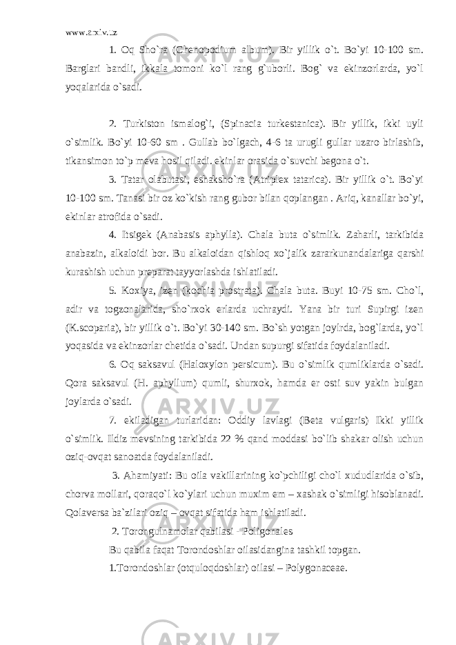 www.arxiv.uz 1. Oq Sho`ra (Chenopodium album). Bir yillik o`t. Bo`yi 10-100 sm. Barglari bandli, ikkala tomoni ko`l rang g`uborli. Bog` va ekinzorlarda, yo`l yoqalarida o`sadi. 2. Turkiston ismalog`i, (Spinacia turkestanica). Bir yillik, ikki uyli o`simlik. Bo`yi 10-60 sm . Gullab bo`lgach, 4-6 ta urugli gullar uzaro birlashib, tikansimon to`p meva hosil qiladi. ekinlar orasida o`suvchi begona o`t. 3. Tatar olabutasi, eshaksho`ra (Atriplex tatarica). Bir yillik o`t. Bo`yi 10-100 sm. Tanasi bir oz ko`kish rang gubor bilan qoplangan . Ariq, kanallar bo`yi, ekinlar atrofida o`sadi. 4. Itsigek (Anabasis aphylla). Chala buta o`simlik. Zaharli, tarkibida anabazin, alkaloidi bor. Bu alkaloidan qishloq xo`jalik zararkunandalariga qarshi kurashish uchun preparat tayyorlashda ishlatiladi. 5. Koxiya, izen (kochia prostrata). Chala buta. Buyi 10-75 sm. Cho`l, adir va togzonalarida, sho`rxok erlarda uchraydi. Yana bir turi Supirgi izen (K.scoparia), bir yillik o`t. Bo`yi 30-140 sm. Bo`sh yotgan joylrda, bog`larda, yo`l yoqasida va ekinzorlar chetida o`sadi. Undan supurgi sifatida foydalaniladi. 6. Oq saksavul (Haloxylon persicum). Bu o`simlik qumliklarda o`sadi. Qora saksavul (H. aphyllum) qumli, shurxok, hamda er osti suv yakin bulgan joylarda o`sadi. 7. ekiladigan turlaridan: Oddiy lavlagi (Beta vulgaris) Ikki yillik o`simlik. Ildiz mevsining tarkibida 22 % qand moddasi bo`lib shakar olish uchun oziq-ovqat sanoatda foydalaniladi. 3. Ahamiyati: Bu oila vakillarining ko`pchiligi cho`l xududlarida o`sib, chorva mollari, qoraqo`l ko`ylari uchun muxim em – xashak o`simligi hisoblanadi. Qolaversa ba`zilari oziq – ovqat sifatida ham ishlatiladi. 2. Torongulnamolar qabilasi - Poligonales Bu qabila faqat Torondoshlar oilasidangina tashkil topgan. 1.Torondoshlar (otquloqdoshlar) oilasi – Polygonaceae. 