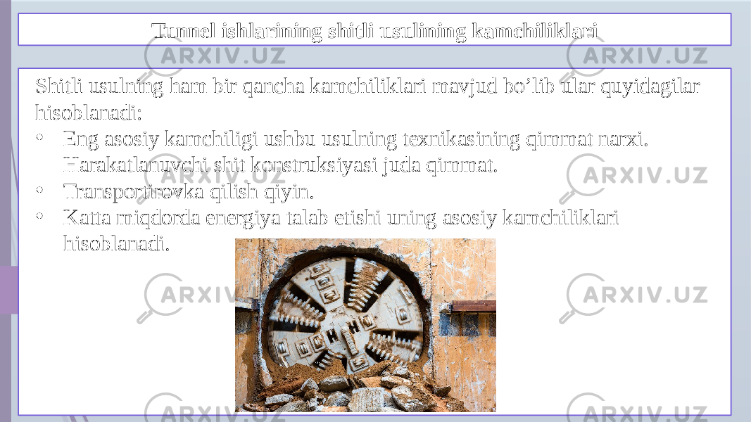 Tunnel ishlarining shitli usulining kamchiliklari Shitli usulning ham bir qancha kamchiliklari mavjud bo’lib ular quyidagilar hisoblanadi: • Eng asosiy kamchiligi ushbu usulning texnikasining qimmat narxi. Harakatlanuvchi shit konstruksiyasi juda qimmat. • Transportirovka qilish qiyin. • Katta miqdorda energiya talab etishi uning asosiy kamchiliklari hisoblanadi. 