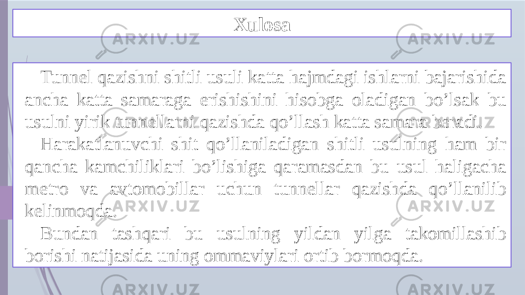 Xulosa Tunnel qazishni shitli usuli katta hajmdagi ishlarni bajarishida ancha katta samaraga erishishini hisobga oladigan bo’lsak bu usulni yirik tunnellarni qazishda qo’llash katta samara beradi. Harakatlanuvchi shit qo’llaniladigan shitli usulning ham bir qancha kamchiliklari bo’lishiga qaramasdan bu usul haligacha metro va avtomobillar uchun tunnellar qazishda qo’llanilib kelinmoqda. Bundan tashqari bu usulning yildan yilga takomillashib borishi natijasida uning ommaviylari ortib bormoqda. 