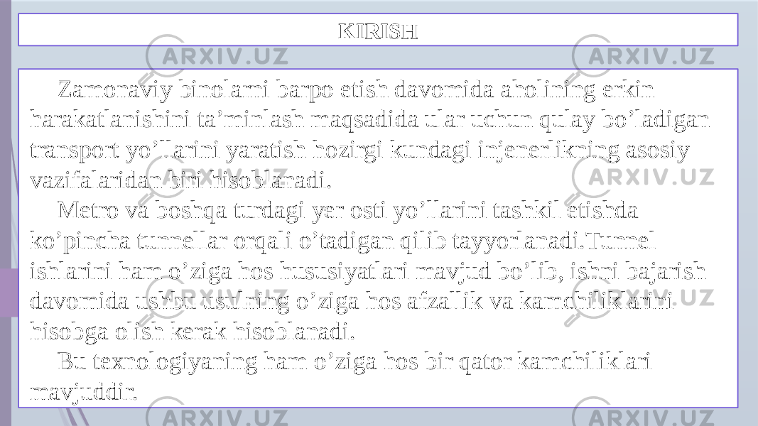 KIRISH Zamonaviy binolarni barpo etish davomida aholining erkin harakatlanishini ta’minlash maqsadida ular uchun qulay bo’ladigan transport yo’llarini yaratish hozirgi kundagi injenerlikning asosiy vazifalaridan biri hisoblanadi. Metro va boshqa turdagi yer osti yo’llarini tashkil etishda ko’pincha tunnellar orqali o’tadigan qilib tayyorlanadi.Tunnel ishlarini ham o’ziga hos hususiyatlari mavjud bo’lib, ishni bajarish davomida ushbu usulning o’ziga hos afzallik va kamchiliklarini hisobga olish kerak hisoblanadi. Bu texnologiyaning ham o’ziga hos bir qator kamchiliklari mavjuddir. 