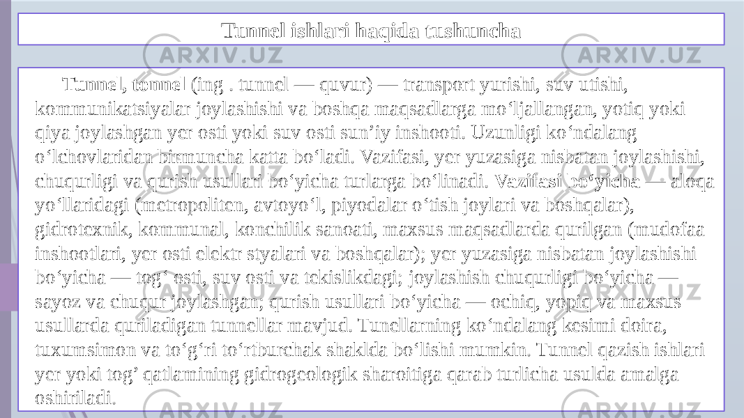 Tunnel ishlari haqida tushuncha Tunnel, tonnel (ing . tunnel — quvur) — transport yurishi, suv utishi, kommunikatsiyalar joylashishi va boshqa maqsadlarga moʻljallangan, yotiq yoki qiya joylashgan yer osti yoki suv osti sunʼiy inshooti. Uzunligi koʻndalang oʻlchovlaridan birmuncha katta boʻladi. Vazifasi, yer yuzasiga nisbatan joylashishi, chuqurligi va qurish usullari boʻyicha turlarga boʻlinadi. Vazifasi boʻyicha — aloqa yoʻllaridagi (metropoliten, avtoyoʻl, piyodalar oʻtish joylari va boshqalar), gidrotexnik, kommunal, konchilik sanoati, maxsus maqsadlarda qurilgan (mudofaa inshootlari, yer osti elektr styalari va boshqalar); yer yuzasiga nisbatan joylashishi boʻyicha — togʻ osti, suv osti va tekislikdagi; joylashish chuqurligi boʻyicha — sayoz va chuqur joylashgan; qurish usullari boʻyicha — ochiq, yopiq va maxsus usullarda quriladigan tunnellar mavjud. Tunellarning koʻndalang kesimi doira, tuxumsimon va toʻgʻri toʻrtburchak shaklda boʻlishi mumkin. Tunnel qazish ishlari yer yoki tog’ qatlamining gidrogeologik sharoitiga qarab turlicha usulda amalga oshiriladi. 