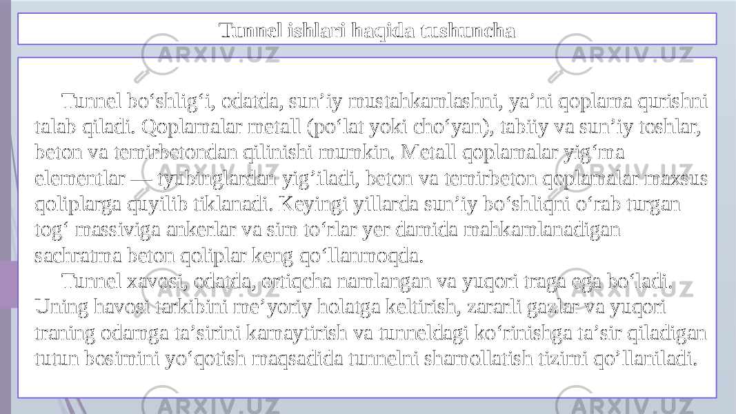 Tunnel ishlari haqida tushuncha Tunnel boʻshligʻi, odatda, sunʼiy mustahkamlashni, yaʼni qoplama qurishni talab qiladi. Qoplamalar metall (poʻlat yoki choʻyan), tabiiy va sunʼiy toshlar, beton va temirbetondan qilinishi mumkin. Metall qoplamalar yigʻma elementlar — tyubinglardan yig’iladi, beton va temirbeton qoplamalar maxsus qoliplarga quyilib tiklanadi. Keyingi yillarda sunʼiy boʻshliqni oʻrab turgan togʻ massiviga ankerlar va sim toʻrlar yer damida mahkamlanadigan sachratma beton qoliplar keng qoʻllanmoqda. Tunnel xavosi, odatda, ortiqcha namlangan va yuqori traga ega boʻladi. Uning havosi tarkibini meʼyoriy holatga keltirish, zararli gazlar va yuqori traning odamga taʼsirini kamaytirish va tunneldagi koʻrinishga taʼsir qiladigan tutun bosimini yoʻqotish maqsadida tunnelni shamollatish tizimi qo’llaniladi. 