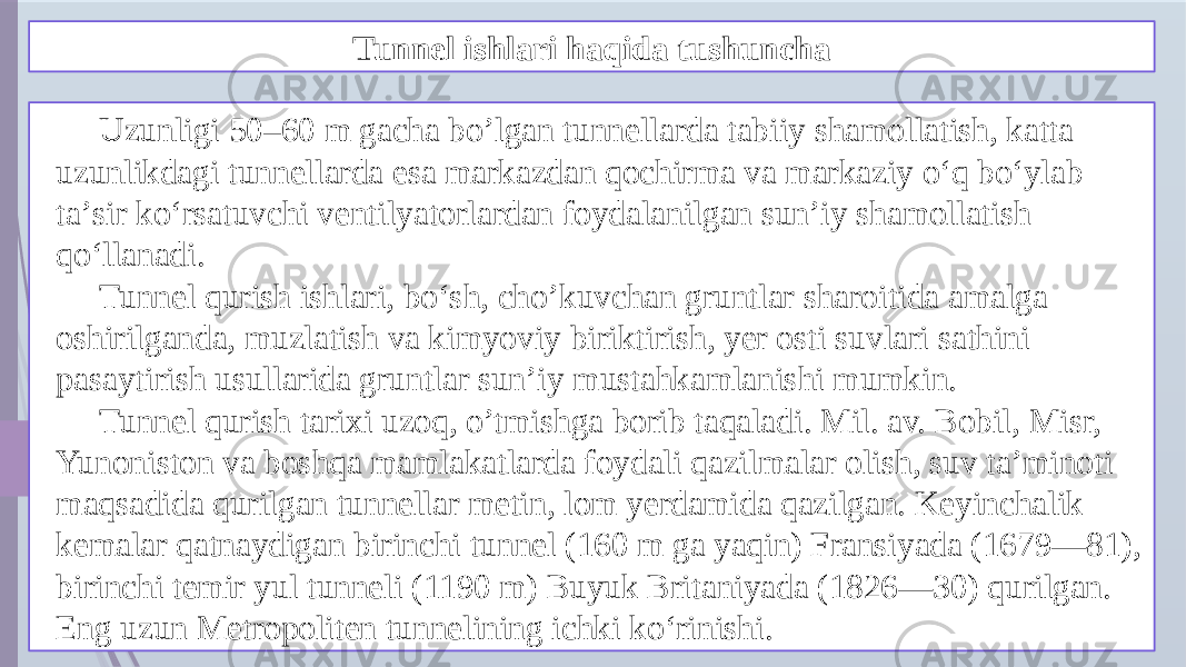 Tunnel ishlari haqida tushuncha Uzunligi 50–60 m gacha bo’lgan tunnellarda tabiiy shamollatish, katta uzunlikdagi tunnellarda esa markazdan qochirma va markaziy oʻq boʻylab taʼsir koʻrsatuvchi ventilyatorlardan foydalanilgan sunʼiy shamollatish qoʻllanadi. Tunnel qurish ishlari, boʻsh, cho’kuvchan gruntlar sharoitida amalga oshirilganda, muzlatish va kimyoviy biriktirish, yer osti suvlari sathini pasaytirish usullarida gruntlar sunʼiy mustahkamlanishi mumkin. Tunnel qurish tarixi uzoq, o’tmishga borib taqaladi. Mil. av. Bobil, Misr, Yunoniston va boshqa mamlakatlarda foydali qazilmalar olish, suv taʼminoti maqsadida qurilgan tunnellar metin, lom yerdamida qazilgan. Keyinchalik kemalar qatnaydigan birinchi tunnel (160 m ga yaqin) Fransiyada (1679—81), birinchi temir yul tunneli (1190 m) Buyuk Britaniyada (1826—30) qurilgan. Eng uzun Metropoliten tunnelining ichki koʻrinishi. 