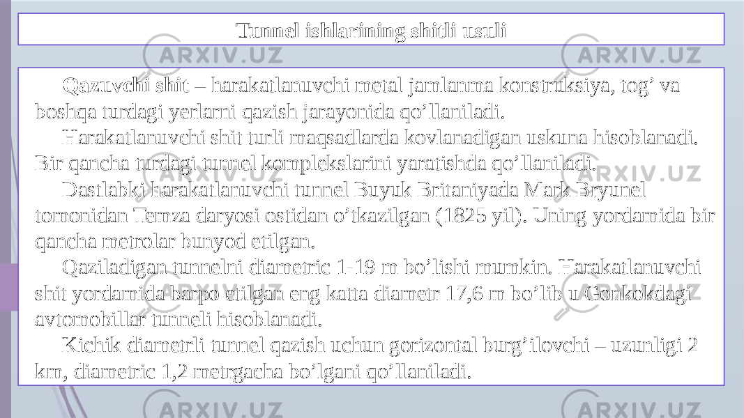 Tunnel ishlarining shitli usuli Qazuvchi shit – harakatlanuvchi metal jamlanma konstruksiya, tog’ va boshqa turdagi yerlarni qazish jarayonida qo’llaniladi. Harakatlanuvchi shit turli maqsadlarda kovlanadigan uskuna hisoblanadi. Bir qancha turdagi tunnel komplekslarini yaratishda qo’llaniladi. Dastlabki harakatlanuvchi tunnel Buyuk Britaniyada Mark Bryunel tomonidan Temza daryosi ostidan o’tkazilgan (1825 yil). Uning yordamida bir qancha metrolar bunyod etilgan. Qaziladigan tunnelni diametric 1-19 m bo’lishi mumkin. Harakatlanuvchi shit yordamida barpo etilgan eng katta diametr 17,6 m bo’lib u Gonkokdagi avtomobillar tunneli hisoblanadi. Kichik diametrli tunnel qazish uchun gorizontal burg’ilovchi – uzunligi 2 km, diametric 1,2 metrgacha bo’lgani qo’llaniladi. 