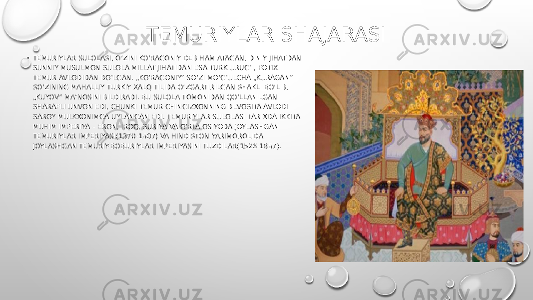 TEMURIYLAR SHAJARASI • TEMURIYLAR SULOLASI, OʻZINI KOʻRAGONIY DEB HAM ATAGAN, DINIY JIHATDAN SUNNIY MUSULMON SULOLA MILLAT JIHATIDAN ESA TURK URUGʻI, FOTIX TEMUR AVLODIDAN BOʻLGAN. „KOʻRAGONIY“ SOʻZI MOʻGʻULCHA „KURAGAN“ SOʻZINING MAHALLIY TURKIY XALQ TILIDA OʻZGARTIRILGAN SHAKLI BOʻLIB, „KUYOV“ MAʼNOSINI BILDIRADI. BU SULOLA TOMONIDAN QOʻLLANILGAN SHARAFLI UNVON EDI, CHUNKI TEMUR CHINGIZXONNING BEVOSITA AVLODI SAROY MULKXONIMGA UYLANGAN EDI. TEMURIYLAR SULOLASI TARIXDA IKKITA MUHIM IMPERIYA – ERON, IROQ, SURIYA VA OʻRTA OSIYODA JOYLASHGAN TEMURIYLAR IMPERIYASI(1370-1507) VA HINDISTON YARIMOROLIDA JOYLASHGAN TEMURIY-BOBURIYLAR IMPERIYASINI TUZDILAR(1526-1857). 