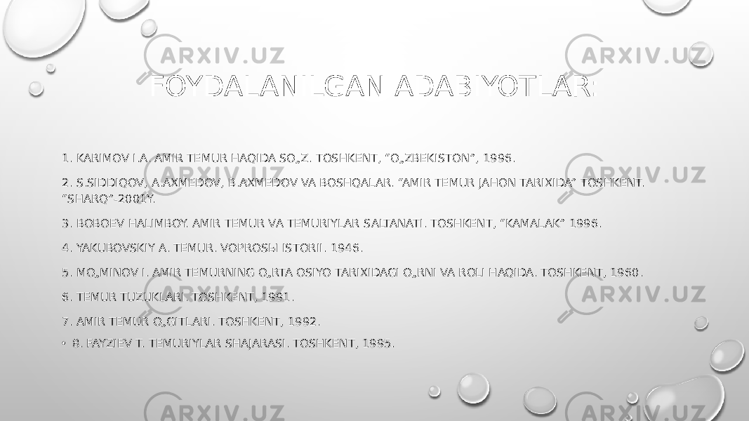 FOYDALANILGAN ADABIYOTLAR: 1. KARIMOV I.A. AMIR TEMUR HAQIDA SO„Z. TOSHKENT, “O„ZBEKISTON”, 1996. 2. S.SIDDIQOV, A.AXMEDOV, B.AXMEDOV VA BOSHQALAR. “AMIR TEMUR JAHON TARIXIDA” TOSHKENT. “SHARQ”-2001Y. 3. BOBOEV HALIMBOY. AMIR TEMUR VA TEMURIYLAR SALTANATI. TOSHKENT, “KAMALAK” 1996. 4. YAKUBOVSKIY A. TEMUR. VOPROSЫ ISTORII. 1946. 5. MO„MINOV I. AMIR TEMURNING O„RTA OSIYO TARIXIDAGI O„RNI VA ROLI HAQIDA. TOSHKENT, 1960. 6. TEMUR TUZUKLARI. TOSHKENT, 1991. 7. AMIR TEMUR O„GITLARI. TOSHKENT, 1992. • 8. FAYZIEV T. TEMURIYLAR SHAJARASI. TOSHKENT, 1995. 