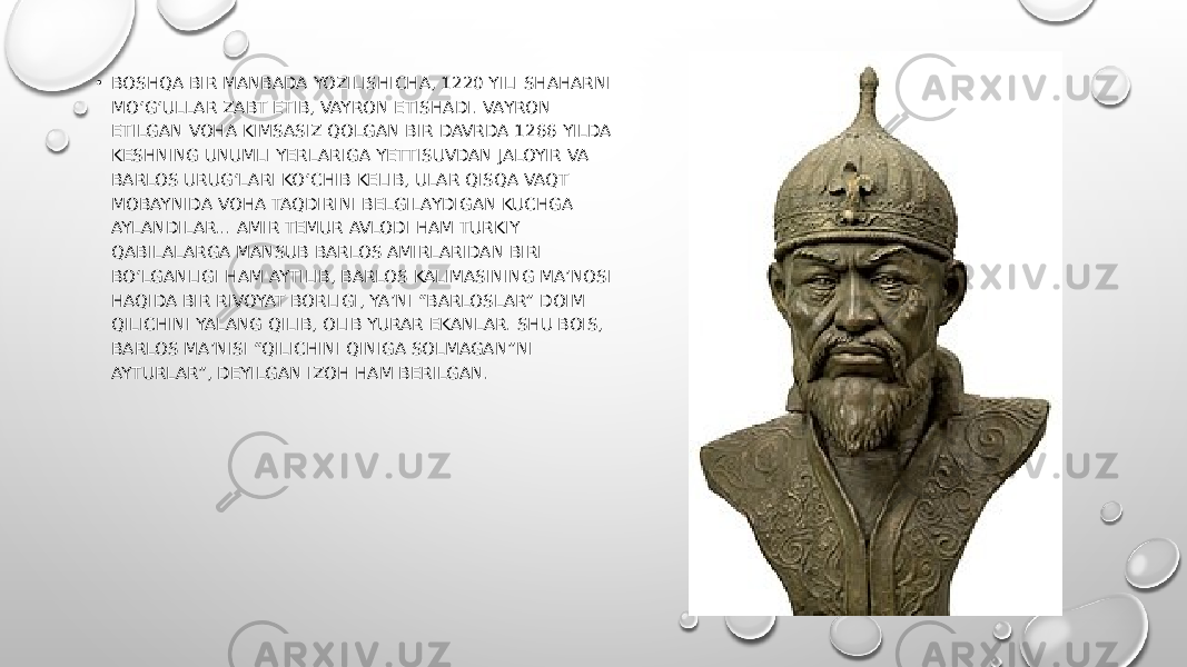 • BOSHQA BIR MANBADA YOZILISHICHA, 1220 YILI SHAHARNI MO‘G‘ULLAR ZABT ETIB, VAYRON ETISHADI. VAYRON ETILGAN VOHA KIMSASIZ QOLGAN BIR DAVRDA 1266 YILDA KESHNING UNUMLI YERLARIGA YETTISUVDAN JALOYIR VA BARLOS URUG‘LARI KO‘CHIB KELIB, ULAR QISQA VAQT MOBAYNIDA VOHA TAQDIRINI BELGILAYDIGAN KUCHGA AYLANDILAR... AMIR TEMUR AVLODI HAM TURKIY QABILALARGA MANSUB BARLOS AMIRLARIDAN BIRI BO‘LGANLIGI HAM AYTILIB, BARLOS KALIMASINING MA’NOSI HAQIDA BIR RIVOYAT BORLIGI, YA’NI “BARLOSLAR” DOIM QILICHINI YALANG QILIB, OLIB YURAR EKANLAR. SHU BOIS, BARLOS MA’NISI “QILICHINI QINIGA SOLMAGAN”NI AYTURLAR”, DEYILGAN IZOH HAM BERILGAN. 