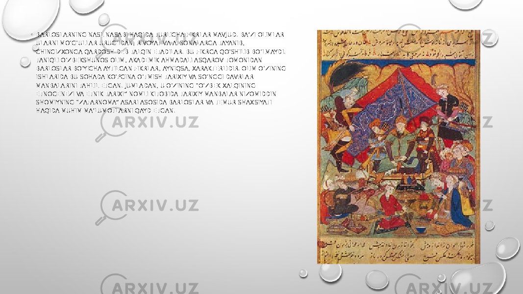 • BARLOSLARNING NASL-NASABI HAQIDA TURLICHA FIKRLAR MAVJUD. BA’ZI OLIMLAR ULARNI MO‘G‘ULLAR URUG‘IDAN, RIVOYAT VA AFSONALARGA TAYANIB, CHINGIZXONGA QARDOSH DEB TALQIN ETADILAR. BU FIKRGA QO‘SHILIB BO‘LMAYDI. TANIQLI O‘ZBEKSHUNOS OLIM, AKADEMIK AHMADALI ASQAROV TOMONIDAN BARLOSLAR BO‘YICHA AYTILGAN FIKRLAR, AYNIQSA, XARAKTERLIDIR. OLIM O‘ZINING ISHLARIDA BU SOHADA KO‘PGINA O‘TMISH TARIXIY VA SO‘NGGI DAVRLAR MANBALARINI TAHLIL ETGAN. JUMLADAN, U O‘ZINING “O‘ZBEK XALQINING ETNOGENEZI VA ETNIK TARIXI” NOMLI KITOBIDA TARIXIY MANBALAR NIZOMIDDIN SHOMIYNING “ZAFARNOMA” ASARI ASOSIDA BARLOSLAR VA TEMUR SHAXSIYATI HAQIDA MUHIM MA’LUMOTLARNI QAYD ETGAN. 