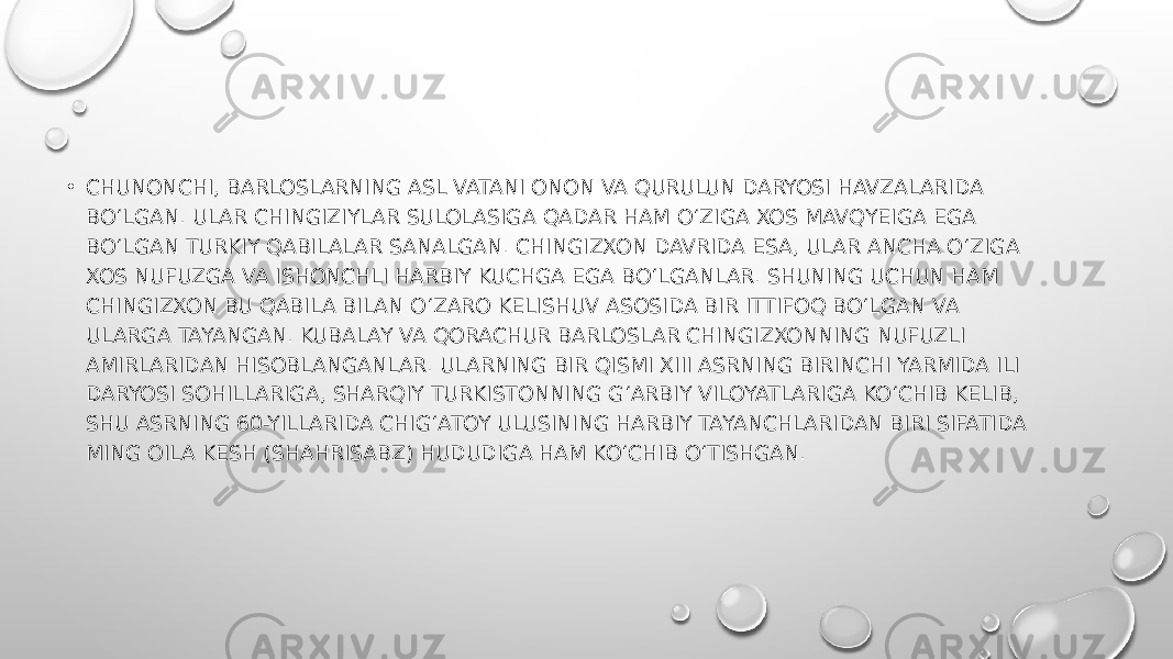 • CHUNONCHI, BARLOSLARNING ASL VATANI ONON VA QURULUN DARYOSI HAVZALARIDA BO‘LGAN. ULAR CHINGIZIYLAR SULOLASIGA QADAR HAM O‘ZIGA XOS MAVQYEIGA EGA BO‘LGAN TURKIY QABILALAR SANALGAN. CHINGIZXON DAVRIDA ESA, ULAR ANCHA O‘ZIGA XOS NUFUZGA VA ISHONCHLI HARBIY KUCHGA EGA BO‘LGANLAR. SHUNING UCHUN HAM CHINGIZXON BU QABILA BILAN O‘ZARO KELISHUV ASOSIDA BIR ITTIFOQ BO‘LGAN VA ULARGA TAYANGAN. KUBALAY VA QORACHUR BARLOSLAR CHINGIZXONNING NUFUZLI AMIRLARIDAN HISOBLANGANLAR. ULARNING BIR QISMI XIII ASRNING BIRINCHI YARMIDA ILI DARYOSI SOHILLARIGA, SHARQIY TURKISTONNING G‘ARBIY VILOYATLARIGA KO‘CHIB KELIB, SHU ASRNING 60-YILLARIDA CHIG‘ATOY ULUSINING HARBIY TAYANCHLARIDAN BIRI SIFATIDA MING OILA KESH (SHAHRISABZ) HUDUDIGA HAM KO‘CHIB O‘TISHGAN. 