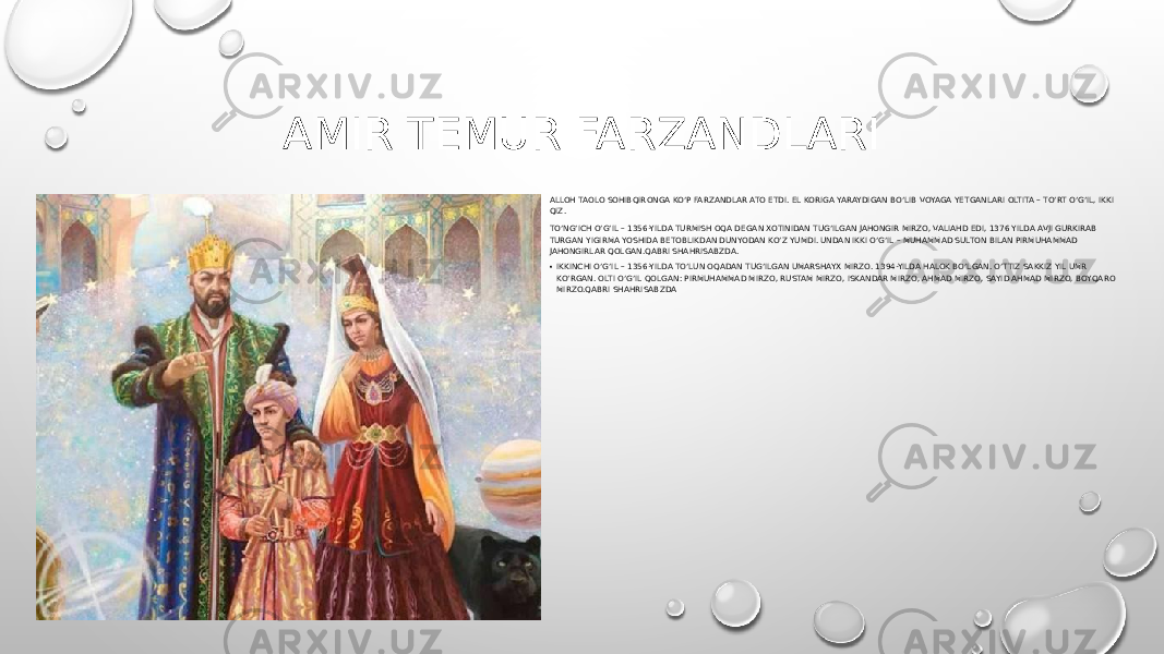 AMIR TEMUR FARZANDLARI ALLOH TAOLO SOHIBQIRONGA KO‘P FARZANDLAR ATO ETDI. EL KORIGA YARAYDIGAN BO‘LIB VOYAGA YETGANLARI OLTITA – TO‘RT O‘G‘IL, IKKI QIZ. TO‘NG‘ICH O‘G‘IL – 1356-YILDA TURMISH OQA DEGAN XOTINIDAN TUG‘ILGAN JAHONGIR MIRZO, VALIAHD EDI, 1376 YILDA AVJI GURKIRAB TURGAN YIGIRMA YOSHIDA BETOBLIKDAN DUNYODAN KO‘Z YUMDI. UNDAN IKKI O‘G‘IL – MUHAMMAD SULTON BILAN PIRMUHAMMAD JAHONGIRLAR QOLGAN.QABRI SHAHRISABZDA. • IKKINCHI O‘G‘IL – 1356-YILDA TO‘LUN OQADAN TUG‘ILGAN UMARSHAYX MIRZO. 1394-YILDA HALOK BO‘LGAN. O‘TTIZ SAKKIZ YIL UMR KO‘RGAN. OLTI O‘G‘IL QOLGAN: PIRMUHAMMAD MIRZO, RUSTAM MIRZO, ISKANDAR MIRZO, AHMAD MIRZO, SAYID AHMAD MIRZO, BOYQARO MIRZO.QABRI SHAHRISABZDA 