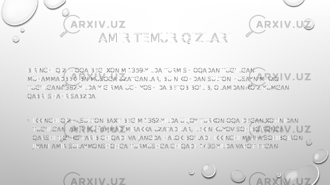 AMIR TEMUR QIZLARI BIRINCHI QIZI – OQA BEGI XONIM 1359-YILDA TURMISH OQADAN TUG‘ILGAN. MUHAMMADBEK IBN MUSOGA UZATGANLAR, BU NIKOHDAN SULTON HUSAYN MIRZO TUG‘ILGAN.1382-YILDA YIGIRMA UCH YOSHIDA BETOB BO‘LIB, OLAMDAN KO‘Z YUMGAN. QABRI SHAHRISABZDA. • IKKINCHI QIZI – SULTON BAXT BEGIM 1362-YILDA ULJOY TURKON OQA DEGAN XOTINIDAN TUG‘ILGAN. AMIR MUHAMMAD MIRAKKA UZATADILAR, LEKIN KUYOV SOHIBQIRONGA QARSHI TIG‘ KO‘TARIB CHIQADI VA JANGDA HALOK BO‘LADI. IKKINCHI MARTA SOHIBQIRON JIYANI AMIR SULAYMONSHOHGA TURMUSHGA CHIQADI. 1430-YILDA VAFOT ETGAN. 