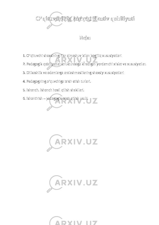 O’qituvchinig kommunikativ qobiliyati Reja: 1. O’qituvchi shaxsining fikr almashuv bilan bog’liq xususiyatlari 2. Pedagogik qobiliyatlar strukturasiga kiradigan yordamchi xislat va xususiyatlar. 3. Dilkashlik va odamlarga aralashmaslikning shaxsiy xususiyatlari 4. Pedagogning o’quvchiga ta&#39;sir etish turlari. 5. Ishonch. Ishonch hosil qilish shakllari. 6. Ishontirish – pedagogik ta&#39;sir qilish usuli. 