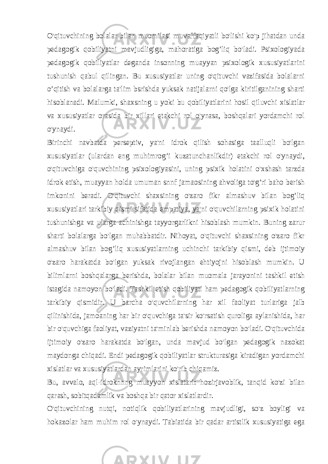 O&#39;qituvchining bolalar bilan muomilasi muvaffaqiyatli bo&#39;lishi ko&#39;p jihatdan unda pedagogik qobiliyatni mavjudligiga, mahoratiga bog’liq bo&#39;ladi. Psixologiyada pedagogik qobiliyatlar deganda insonning muayyan psixologik xususiyatlarini tushunish qabul qilingan. Bu xususiyatlar uning o&#39;qituvchi vazifasida bolalarni o’qitish va bolalarga ta&#39;lim bsrishda yuksak natijalarni qo&#39;lga kiritilganining sharti hisoblanadi. Malumki, shaxsning u yoki bu qobiliyatlarini hosil qiluvchi xislatlar va xususiyatlar orasida bir xillari etakchi rol o&#39;ynasa, boshqalari yordamchi rol o&#39;ynaydi. Birinchi navbatda perseptiv, ya&#39;ni idrok qilish sohasiga taalluqli bo&#39;lgan xususiyatlar (ulardan eng muhimrog’i kuzatunchanlikdir) etakchi rol o&#39;ynaydi, o&#39;qituvchiga o&#39;quvchining psixologiyasini, uning psixik holatini o&#39;xshash tarzda idrok etish, muayyan holda umuman snnf jamaosining ahvoliga to&#39;g’ri baho berish imkonini beradi. O&#39;qituvchi shaxsining o&#39;zaro fikr almashuv bilan bog’liq xususiyatlari tarkibiy qismi sifatida empatiya, ya&#39;ni o&#39;quvchilarning psixik holatini tushunishga va ularga achinishga tayyorgarlikni hisoblash mumkin. Buning zarur sharti bolalarga bo&#39;lgan muhabbatdir. Nihoyat, o&#39;qituvchi shaxsining o&#39;zaro fikr almashuv bilan bog’liq xususiyatlarning uchinchi tarkibiy qismi, deb ijtimoiy o&#39;zaro harakatda bo&#39;lgan yuksak rivojlangan ehtiyojni hisoblash mumkin. U bilimlarni boshqalarga berishda, bolalar bilan muomala jarayonini tashkil etish istagida namoyon bo&#39;ladi. Tashkil etish qobiliyati ham pedagogik qobiliyatlarning tarkibiy qismidir. U barcha o&#39;quvchilarning har xil faoliyat turlariga jalb qilinishida, jamoaning har bir o&#39;quvchiga ta&#39;sir ko&#39;rsatish quroliga aylanishida, har bir o&#39;quvchiga faoliyat, vaziyatni ta&#39;minlab berishda namoyon bo&#39;ladi. O&#39;qituvchida ijtimoiy o&#39;zaro harakatda bo&#39;lgan, unda mavjud bo&#39;lgan pedagogik nazokat maydonga chiqadi. Endi pedagogik qobiliyatlar strukturasiga kiradigan yordamchi xislatlar va xususiyatlardan ayrimlarini ko&#39;rib chiqamiz. Bu, avvalo, aql-idroknnng muayyon xislatari: hozirjavoblik, tanqid ko&#39;zi bilan qarash, sobitqadamlik va boshqa bir qator xislatlardir. O&#39;qituvchining nutqi, notiqlik qobiliyatlarining mavjudligi, so&#39;z boyligi va hokazolar ham muhim rol o&#39;ynaydi. Tabiatida bir qadar artistlik xususiyatiga ega 